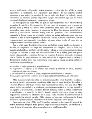notaron la diferencia. «Al principio, solo se quedaron viendo», dijo Sue. «Mike y yo casi
aguantamos la respiración. Les explicamos que algunos de sus juguetes estaban
guardados y que quizá los sacarían de nuevo algún día. Pero, en realidad, apenas
terminamos de decírselo cuando empezaron a jugar. Encontraron algo que no habían
visto desde hacía mucho tiempo y empezaron a jugar».
La preocupación de Sue y Mike era que sus hijos simplemente no se llevaban bien y
no podían llevarse bien. Ciertamente hay fricción entre los hermanos, pero creo que, en
general, Elise y Mikey no tenían tantos problemas entre ellos, sino que se sentían
abrumados. Ante tantos juguetes, la respuesta de Elise fue intentar controlarlos al
juntarlos y clasificarlos, mientras Mikey solo los aporreaba. Elise constantemente
bloqueaba la forma en que su hermanito protegía su sentido del orden, pero esto solo
conducía al niño a elevar el grado de destrucción. Ella se la pasaba clasificando, con un
comportamiento excesivamente controlador, mientras Mikey creaba el caos, con un
comportamiento totalmente fuera de control.
Sue y Mike luego describieron las cosas que habían notado desde que tomaron la
decisión de simplificar. Se disipó (no desapareció por completo, pero se hizo más
manejable) el grado de conflicto entre los niños, y ahora se concentraban mucho más en
su juego. Al describir el juego que ahora disfrutaban Elise y Mikey, pude ver que se
habían «desatascado» en muchas formas: no peleaban de manera constante, ni seguían
con la fijación del papel obsesivo de cada uno («Elise la organizadora» y «Mikey el
destructor»). Estaban libres para concentrarse en su juego, y parece que progresaban por
las distintas etapas del juego:
a) paralelo : «yo juego esto y tú juegas lo otro»
b) cooperativo o cruzado : «si usamos tus ladrillos y también los míos, podemos
construir una casa más grande»
c) sociodramático : «yo seré la bruja y tú puedes ser el niñito en el bosque»
d) de juegos organizados : «vamos a decir que si alguien toca la línea, ya está fuera»
Mike mencionó algo más sobre sus esfuerzos recientes: «Fue divertido». A algunos
les pareció extraño, pero cuando pareció que Mike trató de retirar lo dicho, Sue aclaró la
situación. Dijo que el trabajo en sí no fue exactamente divertido, pero que ella y Mike
habían tenido una verdadera sensación de propósito compartido a la hora de simplificar
los juguetes y la habitación de sus hijos. Habían trabajado juntos, y ambos compartieron
la satisfacción y la emoción de haberlo logrado cuando observaron cómo los niños
empezaron a calmarse y a adentrarse en su juego. Hubo muestras de comprensión en el
grupo cuando Sue admitió que ella y Mike pasaron un buen rato con la sensación de que
no estaban «jalando parejo o remando hacia la misma dirección» como pareja.
Aparentemente, ¡Sue y Mike también estaban pasando por las etapas del juego de los
padres de familia! Después de un período largo de esfuerzos paralelos, ya estaban en la
etapa de darle la bienvenida a la crianza colaborativa o del intercambio.
67
 