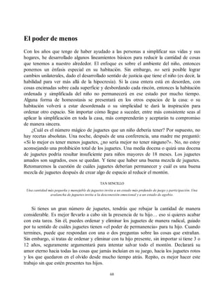 El poder de menos
Con los años que tengo de haber ayudado a las personas a simplificar sus vidas y sus
hogares, he desarrollado algunos lineamientos básicos para reducir la cantidad de cosas
que tenemos a nuestro alrededor. El enfoque es sobre el ambiente del niño, entonces
ponemos un énfasis especial en su habitación. Sin embargo, no será posible lograr
cambios unilaterales, dado el desarrollado sentido de justicia que tiene el niño (es decir, la
habilidad para ver más allá de la hipocresía). Si la casa entera está en desorden, con
cosas encimadas sobre cada superficie y desbordando cada rincón, entonces la habitación
ordenada y simplificada del niño no permanecerá en ese estado por mucho tiempo.
Alguna forma de homeostasis se presentará en los otros espacios de la casa: o su
habitación volverá a estar desordenada o su simplicidad te dará la inspiración para
ordenar otro espacio. Sin importar cómo llegue a suceder, entre más consistente seas al
aplicar la simplificación en toda la casa, más comprenderán y aceptarán tu compromiso
de manera sincera.
¿Cuál es el número mágico de juguetes que un niño debería tener? Por supuesto, no
hay recetas absolutas. Una noche, después de una conferencia, una madre me preguntó:
«Si lo mejor es tener menos juguetes, ¿no sería mejor no tener ninguno?». No, no estoy
aconsejando una prohibición total de los juguetes. Una media docena o quizá una docena
de juguetes podría resultar insuficiente para niños mayores de 18 meses. Los juguetes
amados son sagrados, esos se quedan. Y tiene que haber una buena mezcla de juguetes.
Retomaremos la cuestión de cuáles juguetes deberían permanecer y cuál es una buena
mezcla de juguetes después de crear algo de espacio al reducir el montón.
TAN SENCILLO
Una cantidad más pequeña y manejable de juguetes invita a un estado más profundo de juego y participación. Una
avalancha de juguetes invita a la desconexión emocional y a un estado de agobio.
Si tienes un gran número de juguetes, tendrás que rebajar la cantidad de manera
considerable. Es mejor llevarlo a cabo sin la presencia de tu hijo… eso si quieres acabar
con esta tarea. Sin él, puedes ordenar y eliminar los juguetes de manera radical, guiado
por tu sentido de cuáles juguetes tienen «el poder de permanencia» para tu hijo. Cuando
termines, puede que respondan con una o dos preguntas sobre las cosas que extrañan.
Sin embargo, si tratas de ordenar y eliminar con tu hijo presente, sin importar si tiene 3 o
12 años, seguramente argumentará para intentar salvar todo el montón. Declarará su
amor eterno hacia todas las cosas que jamás incluían en su juego, hacia los juguetes rotos
y los que quedaron en el olvido desde mucho tiempo atrás. Repito, es mejor hacer este
trabajo sin que estén presentes tus hijos.
68
 