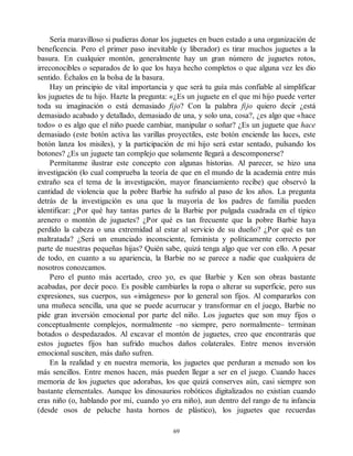 Sería maravilloso si pudieras donar los juguetes en buen estado a una organización de
beneficencia. Pero el primer paso inevitable (y liberador) es tirar muchos juguetes a la
basura. En cualquier montón, generalmente hay un gran número de juguetes rotos,
irreconocibles o separados de lo que los haya hecho completos o que alguna vez les dio
sentido. Échalos en la bolsa de la basura.
Hay un principio de vital importancia y que será tu guía más confiable al simplificar
los juguetes de tu hijo. Hazte la pregunta: «¿Es un juguete en el que mi hijo puede verter
toda su imaginación o está demasiado fijo? Con la palabra fijo quiero decir ¿está
demasiado acabado y detallado, demasiado de una, y solo una, cosa?, ¿es algo que «hace
todo» o es algo que el niño puede cambiar, manipular o soñar? ¿Es un juguete que hace
demasiado (este botón activa las varillas proyectiles, este botón enciende las luces, este
botón lanza los misiles), y la participación de mi hijo será estar sentado, pulsando los
botones? ¿Es un juguete tan complejo que solamente llegará a descomponerse?
Permítanme ilustrar este concepto con algunas historias. Al parecer, se hizo una
investigación (lo cual comprueba la teoría de que en el mundo de la academia entre más
extraño sea el tema de la investigación, mayor financiamiento recibe) que observó la
cantidad de violencia que la pobre Barbie ha sufrido al paso de los años. La pregunta
detrás de la investigación es una que la mayoría de los padres de familia pueden
identificar: ¿Por qué hay tantas partes de la Barbie por pulgada cuadrada en el típico
arenero o montón de juguetes? ¿Por qué es tan frecuente que la pobre Barbie haya
perdido la cabeza o una extremidad al estar al servicio de su dueño? ¿Por qué es tan
maltratada? ¿Será un enunciado inconsciente, feminista y políticamente correcto por
parte de nuestras pequeñas hijas? Quién sabe, quizá tenga algo que ver con ello. A pesar
de todo, en cuanto a su apariencia, la Barbie no se parece a nadie que cualquiera de
nosotros conozcamos.
Pero el punto más acertado, creo yo, es que Barbie y Ken son obras bastante
acabadas, por decir poco. Es posible cambiarles la ropa o alterar su superficie, pero sus
expresiones, sus cuerpos, sus «imágenes» por lo general son fijos. Al compararlos con
una muñeca sencilla, una que se puede acurrucar y transformar en el juego, Barbie no
pide gran inversión emocional por parte del niño. Los juguetes que son muy fijos o
conceptualmente complejos, normalmente –no siempre, pero normalmente– terminan
botados o despedazados. Al excavar el montón de juguetes, creo que encontrarás que
estos juguetes fijos han sufrido muchos daños colaterales. Entre menos inversión
emocional susciten, más daño sufren.
En la realidad y en nuestra memoria, los juguetes que perduran a menudo son los
más sencillos. Entre menos hacen, más pueden llegar a ser en el juego. Cuando haces
memoria de los juguetes que adorabas, los que quizá conserves aún, casi siempre son
bastante elementales. Aunque los dinosaurios robóticos digitalizados no existían cuando
eras niño (o, hablando por mí, cuando yo era niño), aun dentro del rango de tu infancia
(desde osos de peluche hasta hornos de plástico), los juguetes que recuerdas
69
 