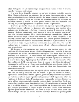 algún día llegará a ser. Obtenemos energía e inspiración de nuestros sueños: de nuestras
sencillas y comunes motivaciones.
A lo largo de su desarrollo, podemos ver qué tanto se sienten protegidos nuestros
hijos. Al estar rodeados de las personas a las que aman, dan grandes saltos y crean
momentos fantásticos de revelación y maestría. ¿Es porque nosotros los incitamos o los
empujamos a hacerlo? Jamás. En destellos nos muestran quiénes son, revelando su
naturaleza brillante y esencial. Y, como padres, vivimos para esos momentos. Sin
embargo, no podemos programarlos. No podemos pedirlos ni apresurarlos.
Queremos que nuestra familia sea un remanso de seguridad y paz donde podamos
manifestar nuestro verdadero yo. Queremos esto urgentemente para nuestros hijos,
quienes están involucrados en la lenta y tramposa aventura de convertirse en ellos
mismos. ¿Será que nuestro amor y guía les darán la gracia que necesitan para crecer?
Los niños claramente son más felices cuando tienen tiempo y espacio para explorar su
mundo a través del juego. Podemos estar rebotando entre el futuro y el pasado y, sin
embargo, nuestros hijos –los pequeños maestros zen– anhelan quedarse suspendidos y
permanecer totalmente inmersos en el momento. Albergamos la gran esperanza de que
desarrollen su propia voz, sus instintos y su resiliencia, a su propio ritmo. Y a pesar de
cuántas veces lo olvidemos –en ocasiones en un solo día– sabemos perfectamente que
esto tomará tiempo.
El descanso y rejuvenecimiento que queremos para nuestros hogares se está
volviendo difícil de encontrar. Nuestra vida laboral ha progresado y ha hecho de nuestras
computadoras su morada, encontrándonos dondequiera que pueda llegar una señal
telefónica o de localizador. Los niños también están sobrecargados. Mientras que los
padres pueden necesitar programas de software para llevar un registro de las actividades
y horarios de sus hijos, el psicólogo del desarrollo David Elkind menciona que los niños
han perdido más de 12 horas de tiempo libre a la semana en las últimas dos décadas.1
Ahora que las multitareas se valoran como una habilidad de supervivencia, ¿habría de
sorprendernos que un número cada vez mayor de niños sean diagnosticados con
problemas de atención?
En cada aspecto de nuestra vida, sin importar qué tan trivial sea, nos enfrentamos a
una serie de cosas y elecciones que nos marean. El peso de docenas de marcas,
aplicaciones, reclamaciones, tamaños y precios, junto con el repaso mental que hacemos
de cualquier advertencia o preocupación que hayamos escuchado alguna vez, influye en
veintenas de decisiones diarias. Demasiadas cosas y demasiadas opciones. Si nosotros,
como adultos, estamos agobiados, ¡imagina cómo se sienten nuestros hijos! Sea lo que
sea que haya pasado primero, demasiadas opciones o demasiadas cosas, el resultado final
no es la felicidad. Contrario a todo lo que la publicidad nos dice (pero que resulta obvio
para cualquier persona que ha elegido un plan de telefonía celular), tener demasiadas
opciones puede resultar abrumador. Otra forma de estrés. No solo puede acabar con
nuestro tiempo sino que los estudios muestran que tener demasiadas opciones puede
7
 