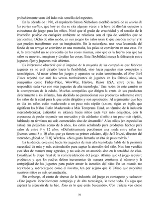 probablemente sean del lado más sencillo del espectro.
En la década de 1970, el arquitecto Simon Nicholson escribió acerca de su teoría de
las partes sueltas, que hoy en día se cita algunas veces a la hora de diseñar espacios y
estructuras de juego para los niños. Notó que el grado de creatividad y el sentido de la
invención posible en cualquier ambiente se relaciona con el tipo de variables que se
encuentran. Dicho de otro modo, en sus juegos los niños usan lo que pueden mover y lo
que pueden transformar con su imaginación. En la naturaleza, una roca levantada del
fondo de un arroyo se convierte en una montaña, los palos se convierten en una casa. En
sí, la creatividad no se encuentra en las cosas mismas, sino que es la fuerza con que los
niños se mueven, imaginan y diseñan las cosas. Esta flexibilidad marca la diferencia entre
juguetes fijos y juguetes más abiertos.
Es interesante observar que el impulso de la mayoría de las compañías que fabrican
juguetes ya no está dirigido hacia la flexibilidad, sino hacia juguetes más complejos y
tecnológicos. Al notar cómo los juegos y aparatos se están combinando, el New York
Times reportó que ante las ventas tambaleantes de juguetes en los últimos años, las
compañías como Fisher-Price, WowWee, Hasbro, Razor USA, entre otras, han
respondido cada vez con más juguetes de alta tecnología.7
Una razón de este cambio es
la «compresión de la edad». Muchas compañías que dirigen la venta de sus productos
directamente a los infantes, han decidido no promocionar sus productos solamente entre
los niños de la edad para la que están dirigidos y son apropiados. Al argumentar que hoy
en día los niños están madurando a un paso más rápido (KAGOY, siglas en inglés que
significan los Niños Están Madurando a Más Temprana Edad, un término de la industria
mercadotécnica), extienden su alcance hacia niños cada vez más pequeños, con la
esperanza de poder expandir sus mercados y de adelantar al niño a un paso más rápido,
hablando en términos no solo comerciales sino de desarrollo.8
A los niños (en especial las
niñas) tan pequeñas como de 6 años, los están señalando para productos hechos para
niños de entre 9 y 12 años. «Definitivamente percibimos una moda entre niñas tan
jóvenes como 8 o 10 años que ya tienen su primer celular», dijo Jeff Nuzzi, director del
mercadeo global de THQ Wireless. «Nos gusta llamarlo un rito de paso móvil».9
La tendencia creciente hacia los juguetes de más alta tecnología habla de la presunta
necesidad de más y más estimulación para captar la atención del niño. Nos han vendido
esta idea de manera muy agresiva, y no solo en un anuncio sino en la totalidad de ellos.
Constituye la etapa final de la comercialización del juego. Afirma que el juego requiere
productos y que los padres deben incrementar de manera constante el número y la
complejidad de los juguetes para poder atraer la atención del niño. En un mundo tan
acelerado y sobrecargado como el nuestro, ten por seguro que lo último que necesitan
nuestros niños es más estimulación.
Sin embargo, el canto de sirenas de la industria del juego es contagioso y seductor:
«Este juguete increíblemente complejo y de alta tecnología, lo tiene todo. Es algo que
captará la atención de tu hijo. Esto es lo que estás buscando». Con tristeza veo cómo
70
 