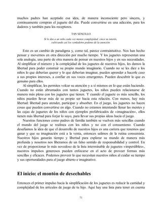 muchos padres han aceptado esa idea, de manera inconsciente pero sincera, y
continuamente compran el juguete del día. Puede convertirse en una adicción, para los
dadores y también para los receptores.
TAN SENCILLO
Si le das a un niño cada vez menos complejidad, crece su interés,
cultivando así los verdaderos poderes de la atención.
Esto es un cambio de paradigma y, como tal, parece contraintuitivo. Nos han hecho
pensar y movernos en otra dirección por mucho tiempo. Y los juguetes representan una
sola analogía, una parte de otra manera de pensar en nuestros hijos y en sus necesidades.
Al simplificar el número y la complejidad de los juguetes de nuestros hijos, les damos la
libertad para poder construir su propio mundo imaginario. Cuando no se les dice a los
niños lo que deberían querer y lo que deberían imaginar, pueden aprender a hacerle caso
a sus propios intereses, a confiar en sus voces emergentes. Pueden descubrir lo que es
genuino para ellos.
Al simplificar, les permites volcar su atención y a sí mismos en lo que están haciendo.
Cuando no están abrumados con tantos juguetes, los niños pueden relacionarse de
manera más plena con los juguetes que tienen. Y cuando el juguete es más sencillo, los
niños pueden llevar más de su propio ser hacia esta relación. Con menos, hay más
libertad: libertad para atender, participar y absorber. En el juego, los juguetes no hacen
cosas que pueden convertirse en algo. Cuando no estamos intentando llenar las mentes y
las cajas de juguetes de los niños con ejemplos prefabricados de «imaginación», ellos
tienen más libertad para forjar lo suyo, para llevar sus propias ideas hacia el juego.
Nuestras funciones como padres de familia también se vuelven más sencillas cuando
el mundo del juego se realínea con los niños y no con el consumismo. Cuando
desafiamos la idea de que el desarrollo de nuestros hijos es una carrera que tenemos que
ganar y que su imaginación está a la venta, entonces salimos de la rutina consumista.
Nuestros hijos ganarán tiempo y libertad para explorar su mundo de manera más
profunda y nosotros nos liberamos de un falso sentido de responsabilidad y control. En
vez de proporcionar lo más novedoso de la lista interminable de juguetes «imperdibles»,
nuestros impulsos generosos pueden enfocarse en el acto de proveer formas más
sencillas y eficaces. Podemos proveer lo que necesitan nuestros niños al cuidar su tiempo
y sus oportunidades para el juego abierto e imaginativo.
El inicio: el montón de desechables
Entonces el primer impulso hacia la simplificación de los juguetes es reducir la cantidad y
complejidad de los artículos de juego de tu hijo. Aquí hay una lista para tener en cuenta
71
 