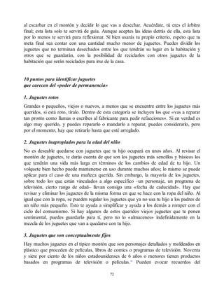 al escarbar en el montón y decidir lo que vas a desechar. Acuérdate, tú eres el árbitro
final; esta lista solo te servirá de guía. Aunque aceptes las ideas detrás de ella, esta lista
por lo menos te servirá para reflexionar. Si bien usarás tu propio criterio, espero que tu
meta final sea contar con una cantidad mucho menor de juguetes. Puedes dividir los
juguetes que no terminan desechados entre los que tendrán su lugar en la habitación y
otros que se guardarán, con la posibilidad de reciclarlos con otros juguetes de la
habitación que serán reciclados para irse de la casa.
10 puntos para identificar juguetes
que carecen del «poder de permanencia»
1. Juguetes rotos
Grandes o pequeños, viejos o nuevos, a menos que se encuentre entre los juguetes más
queridos, si está roto, tíralo. Dentro de esta categoría se incluyen los que «vas a reparar
tan pronto como llamas o escribes al fabricante para pedir refacciones». Si en verdad es
algo muy querido, y puedes repararlo o mandarlo a reparar, puedes considerarlo, pero
por el momento, hay que retirarlo hasta que esté arreglado.
2. Juguetes inapropiados para la edad del niño
No es deseable quedarse con juguetes que tu hijo ocupará en unos años. Al revisar el
montón de juguetes, te darás cuenta de que son los juguetes más sencillos y básicos los
que tendrán una vida más larga en términos de los cambios de edad de tu hijo. Un
volquete bien hecho puede mantenerse en uso durante muchos años; lo mismo se puede
aplicar para el caso de una muñeca querida. Sin embargo, la mayoría de los juguetes,
sobre todo los que están vinculados a algo específico –un personaje, un programa de
televisión, cierto rango de edad– llevan consigo una «fecha de caducidad». Hay que
revisar y eliminar los juguetes de la misma forma en que se hace con la ropa del niño. Al
igual que con la ropa, se pueden regalar los juguetes que ya no usa tu hijo a los padres de
un niño más pequeño. Esto te ayuda a simplificar y ayuda a los demás a romper con el
ciclo del consumismo. Si hay algunos de estos queridos viejos juguetes que te ponen
sentimental, puedes guardarlo para ti, pero no lo «almacenes» indefinidamente en la
mezcla de los juguetes que van a quedarse con tu hijo.
3. Juguetes que son conceptualmente fijos
Hay muchos juguetes en el típico montón que son personajes detallados y moldeados en
plástico que proceden de películas, libros de comics o programas de televisión. Noventa
y siete por ciento de los niños estadounidenses de 6 años o menores tienen productos
basados en programas de televisión o películas.10
Pueden evocar recuerdos del
72
 