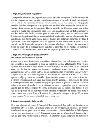 6. Juguetes fastidiosos u ofensivos
Como puedes observar, hay juguetes que caben en varias categorías. No obstante que los
de esta categoría no sean de alta estimulación (aunque a menudo lo son), son juguetes
que de una u otra forma son ofensivos para los sentidos. Muchas veces son «los juguetes
favoritos del tío», comprados por alguien que no tiene hijos o que sabe que solo va a
estar de visita durante un tiempo corto. Hacen un ruido terrible o proyectan una actitud
ofensiva, o puede que simplemente sean feos. Los juguetes que en verdad son ofensivos
para los padres de familia, aunque para el niño no lo sean, pueden calificarse como
desechables. La primera infancia es un período de exploración y desarrollo sensorial. Los
juguetes que nos hacen sentir bien y que son hechos con materiales naturales, invitan a la
exploración. Con una preponderancia de juguetes baratos elaborados de plástico en el
mercado, es fácil acumular decenas y decenas con el mínimo esfuerzo. Sin embargo, al
liberar tu hogar de la sobrecarga de juguetes y desorden, tú sí puedes ser selectivo.
Considera la belleza sensorial y estética de los juguetes que decides conservar.
7. Juguetes que aseguran proporcionarle
una ventaja de desarrollo a tu hijo
Aunque este o aquel juguete sea maravilloso, ninguno hará que tu hijo sea más creativo,
más sociable ni más inteligente, a pesar de cuánto lo asegure el fabricante. Una vez que
hayamos reivindicado la creatividad de nuestro hijo y las maravillas de su desarrollo
como algo intrínseco, como algo interno y totalmente suyo, nosotros (y ellos) nos
sentiremos más libres. Como padres, no nos sentiremos tan presionados para ejercitar y
complementar lo que ellos llegarán a desarrollar de manera natural. Y los niños
regresarán al juego como su merecido y justo dominio, en vez de solo tener boletos para
la versión comercializada del juego que nos da nuestra cultura. Si como padre de familia
te sientes presionado para comprar un juguete por temor a que sin él tu hijo «se quede
atrás» o no «esté al nivel» de otros niños de su edad, es probable que se trate de un
juguete que no debas comprar. No estoy insinuando que tal juguete sea dañino; lo que
digo es que pensar en los juguetes de esta forma sí puede serlo. Se trata de una bola de
nieve costosa que puede llevar a la saturación, y también estropea el juego. El juego no
es una carrera. No es una oportunidad para el progreso.
8. Juguetes comprados bajo presión
¿Eres una víctima del poder del fastidio?*
La mayoría de los padres de familia, en un
momento u otro, sí lo son. Un estudio apuntó que en promedio, un niño hace un número
de ocho solicitudes, pero entre los niños encuestados, 11% admitió haber pedido algo que
querían más de cincuenta veces.11
Si encuentras ese algo en el montón de juguetes de tu
hijo, es que ya te rendiste ante la presión. Sin embargo, ayuda saber que la mayoría de
74
 