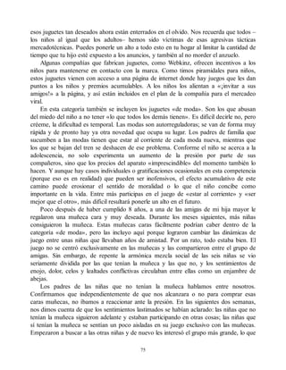 esos juguetes tan deseados ahora están enterrados en el olvido. Nos recuerda que todos –
los niños al igual que los adultos– hemos sido víctimas de esas agresivas tácticas
mercadotécnicas. Puedes ponerle un alto a todo esto en tu hogar al limitar la cantidad de
tiempo que tu hijo esté expuesto a los anuncios, y también al no morder el anzuelo.
Algunas compañías que fabrican juguetes, como Webkinz, ofrecen incentivos a los
niños para mantenerse en contacto con la marca. Como timos piramidales para niños,
estos juguetes vienen con acceso a una página de internet donde hay juegos que les dan
puntos a los niños y premios acumulables. A los niños los alientan a «¡invitar a sus
amigos!» a la página, y así están incluidos en el plan de la compañía para el mercadeo
viral.
En esta categoría también se incluyen los juguetes «de moda». Son los que abusan
del miedo del niño a no tener «lo que todos los demás tienen». Es difícil decirle no, pero
créeme, la dificultad es temporal. Las modas son autorreguladoras; se van de forma muy
rápida y de pronto hay ya otra novedad que ocupa su lugar. Los padres de familia que
sucumben a las modas tienen que estar al corriente de cada moda nueva, mientras que
los que se bajan del tren se deshacen de ese problema. Conforme el niño se acerca a la
adolescencia, no solo experimenta un aumento de la presión por parte de sus
compañeros, sino que los precios del aparato «imprescindible» del momento también lo
hacen. Y aunque hay casos individuales o gratificaciones ocasionales en esta competencia
(porque eso es en realidad) que pueden ser inofensivos, el efecto acumulativo de este
camino puede erosionar el sentido de moralidad o lo que el niño concibe como
importante en la vida. Entre más participas en el juego de «estar al corriente» y «ser
mejor que el otro», más difícil resultará ponerle un alto en el futuro.
Poco después de haber cumplido 8 años, a una de las amigas de mi hija mayor le
regalaron una muñeca cara y muy deseada. Durante los meses siguientes, más niñas
consiguieron la muñeca. Estas muñecas caras fácilmente podrían caber dentro de la
categoría «de moda», pero las incluyo aquí porque lograron cambiar las dinámicas de
juego entre unas niñas que llevaban años de amistad. Por un rato, todo estaba bien. El
juego no se centró exclusivamente en las muñecas y las compartieron entre el grupo de
amigas. Sin embargo, de repente la armónica mezcla social de las seis niñas se vio
seriamente dividida por las que tenían la muñeca y las que no, y los sentimientos de
enojo, dolor, celos y lealtades conflictivas circulaban entre ellas como un enjambre de
abejas.
Los padres de las niñas que no tenían la muñeca hablamos entre nosotros.
Confirmamos que independientemente de que nos alcanzara o no para comprar esas
caras muñecas, no íbamos a reaccionar ante la presión. En las siguientes dos semanas,
nos dimos cuenta de que los sentimientos lastimados se habían aclarado: las niñas que no
tenían la muñeca siguieron adelante y estaban participando en otras cosas; las niñas que
sí tenían la muñeca se sentían un poco aisladas en su juego exclusivo con las muñecas.
Empezaron a buscar a las otras niñas y de nuevo les interesó el grupo más grande, lo que
75
 