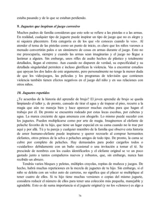 estaba pasando y de lo que se estaban perdiendo.
9. Juguetes que inspiran el juego corrosivo
Muchos padres de familia consideran que esto solo se refiere a las pistolas o a las armas.
En realidad, cualquier tipo de juguete puede inspirar un tipo de juego que no es alegre y
ni siquiera placentero. Esta categoría es de los que «lo conoces cuando lo ves». Al
atender el tema de las pistolas como un punto de inicio, es claro que los niños varones a
menudo convertirán palos o un sinnúmero de cosas en armas durante el juego. Esto no
me preocuparía, siempre y cuando las armas sean imaginarias y el juego no llegue a
lastimar a alguien. Sin embargo, unos rifles de asalto hechos de plástico y totalmente
detallados, llegan al extremo. Aun cuando no disparen de verdad, su especificidad y su
detallada singularidad permiten e incluso glorifican la violencia. Vas a encontrar estudios
que apoyan los dos lados de este argumento, pero personalmente no tengo la menor duda
de que los videojuegos, las películas y los programas de televisión que contienen
violencia también tienen efectos negativos en el juego del niño y en sus relaciones con
otros niños.
10. Juguetes repetidos
¿Te acuerdas de la historia del aprendiz de brujo? El joven aprendiz de brujo se queda
limpiando el taller y, de pronto, cansado de tirar el agua y de trapear el piso, recurre a la
magia que aún no maneja bien y hace aparecer muchas escobas para que hagan el
trabajo por él. De pronto se encuentra rodeado por estas locas escobas, por cubetas y
agua. La marea creciente de agua amenaza con ahogarlo. Lo mismo puede suceder con
los juguetes. Pueden multiplicarse como por arte de magia. Imaginemos al elefante de
peluche favorito de tu hijo, que tiene un lugar especial en su cama cuando no lo trae por
aquí y por allá. Tú y tu pareja y cualquier miembro de la familia que observe esta historia
de amor humano-elefante puede inspirarse y querer recrearlo al comprar hermanitos
elefantes, otros primos de la selva o peluches amigos de todo tipo. De pronto, la cama se
cubre por completo de peluches. Hay demasiados para poder cargarlos todos o
«cuidarlos» debidamente con un baño ocasional o una invitación a tomar el té. Se
prescinde de nombres con los cuales identificarlos y el elefante original se ve un poco
gastado junto a tantos compañeros nuevos y robustos, que, sin embargo, nunca han
recibido un abrazo.
Tendrás varios bloques y pelotas, múltiples crayolas, ropitas de muñeca y juegos. De
hecho, habrá muchas repeticiones en la mezcla de juguetes de tu hijo. Sin embargo, si el
niño se deleita con un veloz auto de carreras, no significa que el placer se multiplique al
tener cuatro de ellos. Si tu hijo tiene muchas versiones o copias del mismo juguete,
considera reducir el número de ellos para tener una colección más pequeña, manejable y
agradable. Esto es de suma importancia si el juguete original (y no los «clones») es algo a
76
 