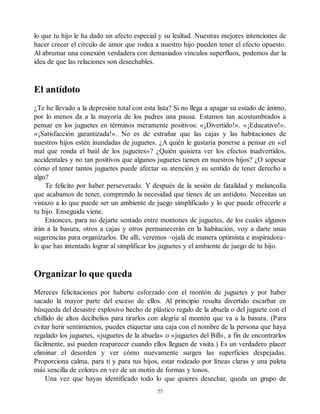 lo que tu hijo le ha dado un afecto especial y su lealtad. Nuestras mejores intenciones de
hacer crecer el círculo de amor que rodea a nuestro hijo pueden tener el efecto opuesto.
Al abrumar una conexión verdadera con demasiados vínculos superfluos, podemos dar la
idea de que las relaciones son desechables.
El antídoto
¿Te he llevado a la depresión total con esta lista? Si no llega a apagar su estado de ánimo,
por lo menos da a la mayoría de los padres una pausa. Estamos tan acostumbrados a
pensar en los juguetes en términos meramente positivos: «¡Divertido!». «¡Educativo!».
«¡Satisfacción garantizada!». No es de extrañar que las cajas y las habitaciones de
nuestros hijos estén inundadas de juguetes. ¿A quién le gustaría ponerse a pensar en «el
mal que ronda el baúl de los juguetes»? ¿Quién quisiera ver los efectos inadvertidos,
accidentales y no tan positivos que algunos juguetes tienen en nuestros hijos? ¿O sopesar
cómo el tener tantos juguetes puede afectar su atención y su sentido de tener derecho a
algo?
Te felicito por haber perseverado. Y después de la sesión de fatalidad y melancolía
que acabamos de tener, comprendo la necesidad que tienes de un antídoto. Necesitas un
vistazo a lo que puede ser un ambiente de juego simplificado y lo que puede ofrecerle a
tu hijo. Enseguida viene.
Entonces, para no dejarte sentado entre montones de juguetes, de los cuales algunos
irán a la basura, otros a cajas y otros permanecerán en la habitación, voy a darte unas
sugerencias para organizarlos. De allí, veremos –ojalá de manera optimista e inspiradora–
lo que has intentado lograr al simplificar los juguetes y el ambiente de juego de tu hijo.
Organizar lo que queda
Mereces felicitaciones por haberte esforzado con el montón de juguetes y por haber
sacado la mayor parte del exceso de ellos. Al principio resulta divertido escarbar en
búsqueda del desastre explosivo hecho de plástico regalo de la abuela o del juguete con el
chillido de altos decibelios para tirarlos con alegría al montón que va a la basura. (Para
evitar herir sentimientos, puedes etiquetar una caja con el nombre de la persona que haya
regalado los juguetes, «juguetes de la abuela» o «juguetes del Bill», a fin de encontrarlos
fácilmente, así pueden reaparecer cuando ellos lleguen de visita.) Es un verdadero placer
eliminar el desorden y ver cómo nuevamente surgen las superficies despejadas.
Proporciona calma, para ti y para tus hijos, estar rodeado por líneas claras y una paleta
más sencilla de colores en vez de un motín de formas y tonos.
Una vez que hayas identificado todo lo que quieres desechar, queda un grupo de
77
 
