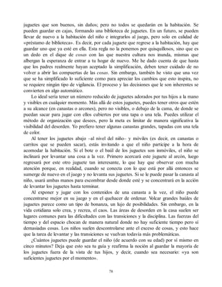 juguetes que son buenos, sin daños; pero no todos se quedarán en la habitación. Se
pueden guardar en cajas, formando una biblioteca de juguetes. En un futuro, se pueden
llevar de nuevo a la habitación del niño e integrarlos al juego, pero solo en calidad de
«préstamo de biblioteca». Es decir, por cada juguete que regrese a la habitación, hay que
guardar uno que ya esté en ella. Esta regla no la ponemos por quisquillosos, sino que es
un dedo en el dique de cosas con las que nuestra cultura nos inunda, mismas que
albergan la esperanza de entrar a tu hogar de nuevo. Me he dado cuenta de que hasta
que los padres realmente hayan aceptado la simplificación, deben tener cuidado de no
volver a abrir las compuertas de las cosas. Sin embargo, también he visto que una vez
que se ha simplificado lo suficiente como para apreciar los cambios que esto inspira, no
se requiere ningún tipo de vigilancia. El proceso y las decisiones que le son inherentes se
convierten en algo automático.
Lo ideal sería tener un número reducido de juguetes adorados por tus hijos a la mano
y visibles en cualquier momento. Más allá de estos juguetes, puedes tener otros que estén
a su alcance (en canastas o arcones), pero no visibles, o debajo de la cama, de donde se
puedan sacar para jugar con ellos cubiertos por una tapa o una tela. Puedes utilizar el
método de organización que desees, pero la meta es limitar de manera significativa la
visibilidad del desorden. Yo prefiero tener algunas canastas grandes, tapadas con una tela
de color.
Al tener los juguetes abajo –al nivel del niño– y móviles (es decir, en canastas o
carritos que se pueden sacar), estás invitando a que el niño participe a la hora de
acomodar la habitación. Si el bote o el baúl de los juguetes son inmóviles, el niño se
inclinará por levantar una cosa a la vez. Primero acercará este juguete al arcón, luego
regresará por este otro juguete tan interesante, lo que hay que observar con mucha
atención porque, en realidad, cuando se conecta con lo que está por allá entonces se
sumerge de nuevo en el juego y no levanta sus juguetes. Si se le puede pasar la canasta al
niño, usará ambas manos para escombrar desde donde esté y se concentrará en la acción
de levantar los juguetes hasta terminar.
Al exponer y jugar con los contenidos de una canasta a la vez, el niño puede
concentrarse mejor en su juego y en el quehacer de ordenar. V
olcar grandes baúles de
juguetes parece como un tipo de bonanza, un lujo de posibilidades. Sin embargo, en la
vida cotidiana solo crea, y recrea, el caos. Las áreas de desorden en la casa suelen ser
lugares comunes para las dificultades con las transiciones y la disciplina. Las fuerzas del
tiempo y del espacio chocan de manera natural donde no hay suficiente tiempo pero sí
demasiadas cosas. Los niños suelen descontrolarse ante el exceso de cosas, y esto hace
que la tarea de levantar y las transiciones se vuelvan todavía más problemáticas.
¿Cuántos juguetes puede guardar el niño (de acuerdo con su edad) por sí mismo en
cinco minutos? Deja que esto sea tu guía y reafirma la noción al guardar la mayoría de
los juguetes fuera de la vista de tus hijos, y decir, cuando sea necesario: «ya son
suficientes juguetes por el momento».
78
 