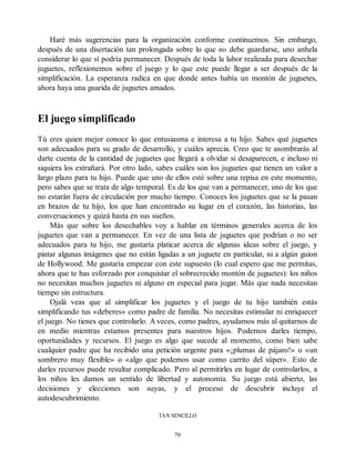 Haré más sugerencias para la organización conforme continuemos. Sin embargo,
después de una disertación tan prolongada sobre lo que no debe guardarse, uno anhela
considerar lo que sí podría permanecer. Después de toda la labor realizada para desechar
juguetes, reflexionemos sobre el juego y lo que este puede llegar a ser después de la
simplificación. La esperanza radica en que donde antes había un montón de juguetes,
ahora haya una guarida de juguetes amados.
El juego simplificado
Tú eres quien mejor conoce lo que entusiasma e interesa a tu hijo. Sabes qué juguetes
son adecuados para su grado de desarrollo, y cuáles aprecia. Creo que te asombrarás al
darte cuenta de la cantidad de juguetes que llegará a olvidar si desaparecen, e incluso ni
siquiera los extrañará. Por otro lado, sabes cuáles son los juguetes que tienen un valor a
largo plazo para tu hijo. Puede que uno de ellos esté sobre una repisa en este momento,
pero sabes que se trata de algo temporal. Es de los que van a permanecer, uno de los que
no estarán fuera de circulación por mucho tiempo. Conoces los juguetes que se la pasan
en brazos de tu hijo, los que han encontrado su lugar en el corazón, las historias, las
conversaciones y quizá hasta en sus sueños.
Más que sobre los desechables voy a hablar en términos generales acerca de los
juguetes que van a permanecer. En vez de una lista de juguetes que podrían o no ser
adecuados para tu hijo, me gustaría platicar acerca de algunas ideas sobre el juego, y
pintar algunas imágenes que no están ligadas a un juguete en particular, ni a algún guion
de Hollywood. Me gustaría empezar con este supuesto (lo cual espero que me permitas,
ahora que te has esforzado por conquistar el sobrecrecido montón de juguetes): los niños
no necesitan muchos juguetes ni alguno en especial para jugar. Más que nada necesitan
tiempo sin estructura.
Ojalá veas que al simplificar los juguetes y el juego de tu hijo también estás
simplificando tus «deberes» como padre de familia. No necesitas estimular ni enriquecer
el juego. No tienes que controlarlo. A veces, como padres, ayudamos más al quitarnos de
en medio mientras estamos presentes para nuestros hijos. Podemos darles tiempo,
oportunidades y recursos. El juego es algo que sucede al momento, como bien sabe
cualquier padre que ha recibido una petición urgente para «¡plumas de pájaro!» o «un
sombrero muy flexible» o «algo que podemos usar como carrito del súper». Esto de
darles recursos puede resultar complicado. Pero al permitirles en lugar de controlarlos, a
los niños les damos un sentido de libertad y autonomía. Su juego está abierto, las
decisiones y elecciones son suyas, y el proceso de descubrir incluye el
autodescubrimiento.
TAN SENCILLO
79
 