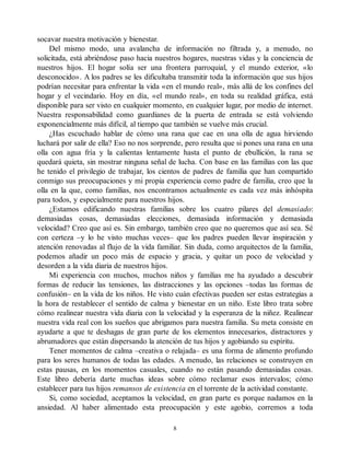 socavar nuestra motivación y bienestar.
Del mismo modo, una avalancha de información no filtrada y, a menudo, no
solicitada, está abriéndose paso hacia nuestros hogares, nuestras vidas y la conciencia de
nuestros hijos. El hogar solía ser una frontera parroquial, y el mundo exterior, «lo
desconocido». A los padres se les dificultaba transmitir toda la información que sus hijos
podrían necesitar para enfrentar la vida «en el mundo real», más allá de los confines del
hogar y el vecindario. Hoy en día, «el mundo real», en toda su realidad gráfica, está
disponible para ser visto en cualquier momento, en cualquier lugar, por medio de internet.
Nuestra responsabilidad como guardianes de la puerta de entrada se está volviendo
exponencialmente más difícil, al tiempo que también se vuelve más crucial.
¿Has escuchado hablar de cómo una rana que cae en una olla de agua hirviendo
luchará por salir de ella? Eso no nos sorprende, pero resulta que si pones una rana en una
olla con agua fría y la calientas lentamente hasta el punto de ebullición, la rana se
quedará quieta, sin mostrar ninguna señal de lucha. Con base en las familias con las que
he tenido el privilegio de trabajar, los cientos de padres de familia que han compartido
conmigo sus preocupaciones y mi propia experiencia como padre de familia, creo que la
olla en la que, como familias, nos encontramos actualmente es cada vez más inhóspita
para todos, y especialmente para nuestros hijos.
¿Estamos edificando nuestras familias sobre los cuatro pilares del demasiado:
demasiadas cosas, demasiadas elecciones, demasiada información y demasiada
velocidad? Creo que así es. Sin embargo, también creo que no queremos que así sea. Sé
con certeza –y lo he visto muchas veces– que los padres pueden llevar inspiración y
atención renovadas al flujo de la vida familiar. Sin duda, como arquitectos de la familia,
podemos añadir un poco más de espacio y gracia, y quitar un poco de velocidad y
desorden a la vida diaria de nuestros hijos.
Mi experiencia con muchos, muchos niños y familias me ha ayudado a descubrir
formas de reducir las tensiones, las distracciones y las opciones –todas las formas de
confusión– en la vida de los niños. He visto cuán efectivas pueden ser estas estrategias a
la hora de restablecer el sentido de calma y bienestar en un niño. Este libro trata sobre
cómo realinear nuestra vida diaria con la velocidad y la esperanza de la niñez. Realinear
nuestra vida real con los sueños que abrigamos para nuestra familia. Su meta consiste en
ayudarte a que te deshagas de gran parte de los elementos innecesarios, distractores y
abrumadores que están dispersando la atención de tus hijos y agobiando su espíritu.
Tener momentos de calma –creativa o relajada– es una forma de alimento profundo
para los seres humanos de todas las edades. A menudo, las relaciones se construyen en
estas pausas, en los momentos casuales, cuando no están pasando demasiadas cosas.
Este libro debería darte muchas ideas sobre cómo reclamar esos intervalos; cómo
establecer para tus hijos remansos de existencia en el torrente de la actividad constante.
Si, como sociedad, aceptamos la velocidad, en gran parte es porque nadamos en la
ansiedad. Al haber alimentado esta preocupación y este agobio, corremos a toda
8
 