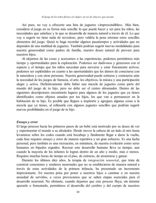 El juego de los niños florece al «dejar» en vez de «hacer» que suceda.
Así pues, no voy a ofrecerte una lista de juguetes «imprescindibles». Más bien,
considera el juego en su forma más sencilla: lo que puede hacer y ser para los niños, las
necesidades que satisface y lo que se desarrolla de manera natural a través de él. Lo que
voy a sugerir no tiene nada de novedoso, pero valdría la pena retomar estos sencillos
elementos del juego. Quizá te haga recordar algunos pasatiempos y actividades que no
dependen de una multitud de juguetes. También podrían sugerir nuevas modalidades para
nuestra generosidad como padres de familia, nuestro deseo natural de proveer para
nuestros hijos.
Al alejarnos de las cosas y acercarnos a las experiencias, podemos permitirnos más
tiempo y oportunidades para la exploración. Podemos ser dadivosos y generosos con el
espacio y el tiempo que los niños necesitan para moverse y estar físicamente activos;
podemos ser espléndidos en cuanto a las oportunidades que les damos de conectarse con
la naturaleza y con otras personas. Nuestra generosidad puede estirarse y contraerse ante
la necesidad de los juegos de fantasía, el arte, los objetivos, la música y una participación
alegre y activa. Definitivamente debe haber una mezcla de juguetes como parte del
mundo del juego de tu hijo, pero no debe ser el centro abrumador. Dentro de las
siguientes descripciones encontrarás lugares para algunos de los juguetes que ya tienes
identificados como objetos amados por tus hijos, los que van a permanecer en la
habitación de tu hijo. Es posible que llegues a inspirarte y agregues algunas cosas a la
mezcla que ya tienes, al rellenarla con algunos juguetes sencillos que podrían sugerir
nuevas posibilidades en el juego de tu hijo.
Ensayo y error
El largo proceso hacia los primeros pasos de un bebé está motivado por su deseo de ver
y experimentar el mundo a su alrededor. Desde mover la cabeza de un lado al otro hasta
levantarse sobre los codos cuando está bocabajo y finalmente llegar a darse la vuelta,
cada fase requiere ensayo y error de manera repetitiva y un gran esfuerzo. Es una lucha
personal, pero también es una recreación, en miniatura, de nuestra evolución como seres
humanos en bípedos erguidos. Recrear este desarrollo humano lleva su tiempo, aun
cuando la mayoría de los infantes lo logran dentro de un año y medio, más o menos.
Requiere muchas horas de tiempo en el piso, de estirarse, de arrastrarse y gatear.
Durante los últimos diez años, la terapia de integración sensorial, que trata de
construir conexiones y senderos neuronales que no se establecieron de manera natural a
través de estas actividades de la primera infancia, ha presentado un incremento
impresionante. En nuestra prisa por poner a nuestros hijos a caminar o en nuestra
ansiedad de servirlos, a veces provocamos que se salten etapas esenciales para el
desarrollo neuronal. No obstante, cuando dejamos que este proceso fluya, sin intentar
apurarlo o fomentarlo, permitimos el desarrollo del cerebro y del cuerpo de nuestros
80
 