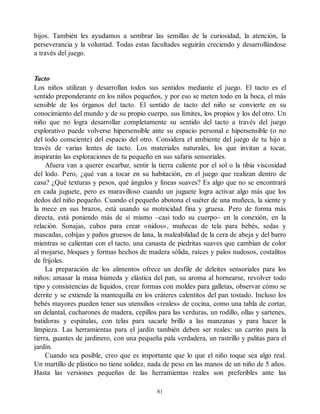hijos. También les ayudamos a sembrar las semillas de la curiosidad, la atención, la
perseverancia y la voluntad. Todas estas facultades seguirán creciendo y desarrollándose
a través del juego.
Tacto
Los niños utilizan y desarrollan todos sus sentidos mediante el juego. El tacto es el
sentido preponderante en los niños pequeños, y por eso se meten todo en la boca, el más
sensible de los órganos del tacto. El sentido de tacto del niño se convierte en su
conocimiento del mundo y de su propio cuerpo, sus límites, los propios y los del otro. Un
niño que no logra desarrollar completamente su sentido del tacto a través del juego
explorativo puede volverse hipersensible ante su espacio personal e hipersensible (o no
del todo consciente) del espacio del otro. Considera el ambiente del juego de tu hijo a
través de varias lentes de tacto. Los materiales naturales, los que invitan a tocar,
inspirarán las exploraciones de tu pequeño en sus safaris sensoriales.
Afuera van a querer escarbar, sentir la tierra caliente por el sol o la tibia viscosidad
del lodo. Pero, ¿qué van a tocar en su habitación, en el juego que realizan dentro de
casa? ¿Qué texturas y pesos, qué ángulos y líneas suaves? Es algo que no se encontrará
en cada juguete, pero es maravilloso cuando un juguete logra activar algo más que los
dedos del niño pequeño. Cuando el pequeño abotona el suéter de una muñeca, la siente y
la mece en sus brazos, está usando su motricidad fina y gruesa. Pero de forma más
directa, está poniendo más de sí mismo –casi todo su cuerpo– en la conexión, en la
relación. Sonajas, cubos para crear «nidos», muñecas de tela para bebés, sedas y
mascadas, cobijas y paños gruesos de lana, la maleabilidad de la cera de abeja y del barro
mientras se calientan con el tacto, una canasta de piedritas suaves que cambian de color
al mojarse, bloques y formas hechos de madera sólida, raíces y palos nudosos, costalitos
de frijoles.
La preparación de los alimentos ofrece un desfile de deleites sensoriales para los
niños: amasar la masa húmeda y elástica del pan, su aroma al hornearse, revolver todo
tipo y consistencias de líquidos, crear formas con moldes para galletas, observar cómo se
derrite y se extiende la mantequilla en los cráteres calentitos del pan tostado. Incluso los
bebés mayores pueden tener sus utensilios «reales» de cocina, como una tabla de cortar,
un delantal, cucharones de madera, cepillos para las verduras, un rodillo, ollas y sartenes,
batidoras y espátulas, con telas para sacarle brillo a las manzanas y para hacer la
limpieza. Las herramientas para el jardín también deben ser reales: un carrito para la
tierra, guantes de jardinero, con una pequeña pala verdadera, un rastrillo y palitas para el
jardín.
Cuando sea posible, creo que es importante que lo que el niño toque sea algo real.
Un martillo de plástico no tiene solidez, nada de peso en las manos de un niño de 5 años.
Hasta las versiones pequeñas de las herramientas reales son preferibles ante las
81
 