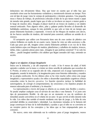 imitaciones tan obviamente falsas. Hay que tener en cuenta que al niño hay que
enseñarle cómo usar las herramientas verdaderas y monitorearlo durante un tiempo. Pero
con tal tipo de juego viene la ventaja de participación y dominio genuinos. Una pequeña
mesa o banca de trabajo, de preferencia colocada al lado de la que tienen mamá o papá
de tamaño más grande, puede lograr que el niño se involucre en mayor o menor grado a
lo largo de muchos años. Imagina el placer táctil de un tronco de madera y un taladro
manual anticuado. Para algunos niños, jalar y golpear podría llevarlos al desarrollo de
habilidades auténticas, aunque lo más probable es que solo se trate de un tiempo que
pasan felizmente haciendo y reparando. A través de los bloques de madera con clavos,
de los barcos sencillos de madera, del material para construir, edifican un sentido de sí
mismos.
El aeropuerto que utilizo con frecuencia tiene una de esas casitas de plástico con
colores brillantes en medio de un cuarto vacío. Jamás he visto un niño acercarse a ella.
Cada que paso por allí, imagino cómo estaría felizmente poblado si en vez de la falsa
casita hubiera cajas con bloques de madera, plataformas y caballetes de madera, troncos,
tablas, telas y grandes pinzas para ropa. ¡Imagina lo que podrían construir! Y no solo los
niños… puedo imaginar también a los adultos que llegan cansados del viaje, entrando en
acción.
Jugar a ser alguien: el juego imaginario
Inicia con la imitación, y de allí emprende el vuelo. A los 6 meses de edad, el bebé
aprende a saludar con la mano o a imitar un ritmo sencillo de palmadas que escuchen de
ti. Pronto, al entrar en su segundo año de vida, empezará con el juego representativo e
imaginario, usando la imitación y la imaginación para crear historias elaboradas y mundos
de su propia confección. En los últimos años se ha visto mucho sobre cómo este juego
imaginario y representativo ayuda a los niños a desarrollar capacidades cognitivas críticas
conocidas como la función ejecutiva. La función ejecutiva incluye la habilidad de
autorregularse, de corregir el comportamiento, las emociones y los impulsos propios de
manera adecuada para el ambiente y la situación.12
La representación a través del juego es abierta en su estado más flexible y creativo.
Se puede emplear cualquier cosa al servicio de una idea o una fantasía. Y es justo este
tipo de pensamiento flexible –la olla que en un momento se usa de sombrero de
inmediato puede convertirse en el volante de un auto– lo que servirá al niño durante toda
la vida. Los niños dan sentido al mundo mediante este tipo de juego, y la falta de esta
actividad debilita su creatividad e identidad. Las decisiones tomadas en la fantasía del
juego construyen la base de la individualidad y ayudan a que el niño no se convierta en
un receptor pasivo de los conceptos y las ideas que se han empaquetado para su
consumo.
De nuevo, entre más elaborada sea la «utilería» para el juego imaginario, menos
82
 