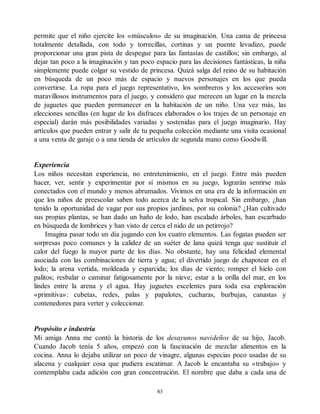 permite que el niño ejercite los «músculos» de su imaginación. Una cama de princesa
totalmente detallada, con todo y torrecillas, cortinas y un puente levadizo, puede
proporcionar una gran pista de despegue para las fantasías de castillos; sin embargo, al
dejar tan poco a la imaginación y tan poco espacio para las decisiones fantásticas, la niña
simplemente puede colgar su vestido de princesa. Quizá salga del reino de su habitación
en búsqueda de un poco más de espacio y nuevos personajes en los que pueda
convertirse. La ropa para el juego representativo, los sombreros y los accesorios son
maravillosos instrumentos para el juego, y considero que merecen un lugar en la mezcla
de juguetes que pueden permanecer en la habitación de un niño. Una vez más, las
elecciones sencillas (en lugar de los disfraces elaborados o los trajes de un personaje en
especial) darán más posibilidades variadas y sostenidas para el juego imaginario. Hay
artículos que pueden entrar y salir de tu pequeña colección mediante una visita ocasional
a una venta de garaje o a una tienda de artículos de segunda mano como Goodwill.
Experiencia
Los niños necesitan experiencia, no entretenimiento, en el juego. Entre más pueden
hacer, ver, sentir y experimentar por sí mismos en su juego, lograrán sentirse más
conectados con el mundo y menos abrumados. Vivimos en una era de la información en
que los niños de preescolar saben todo acerca de la selva tropical. Sin embargo, ¿han
tenido la oportunidad de vagar por sus propios jardines, por su colonia? ¿Han cultivado
sus propias plantas, se han dado un baño de lodo, han escalado árboles, han escarbado
en búsqueda de lombrices y han visto de cerca el nido de un petirrojo?
Imagina pasar todo un día jugando con los cuatro elementos. Las fogatas pueden ser
sorpresas poco comunes y la calidez de un suéter de lana quizá tenga que sustituir el
calor del fuego la mayor parte de los días. No obstante, hay una felicidad elemental
asociada con las combinaciones de tierra y agua; el divertido juego de chapotear en el
lodo; la arena vertida, moldeada y esparcida; los días de viento; romper el hielo con
palitos; resbalar o caminar fatigosamente por la nieve; estar a la orilla del mar, en los
lindes entre la arena y el agua. Hay juguetes excelentes para toda esa exploración
«primitiva»: cubetas, redes, palas y papalotes, cucharas, burbujas, canastas y
contenedores para verter y coleccionar.
Propósito e industria
Mi amiga Anna me contó la historia de los desayunos navideños de su hijo, Jacob.
Cuando Jacob tenía 5 años, empezó con la fascinación de mezclar alimentos en la
cocina. Anna lo dejaba utilizar un poco de vinagre, algunas especias poco usadas de su
alacena y cualquier cosa que pudiera escatimar. A Jacob le encantaba su «trabajo» y
contemplaba cada adición con gran concentración. El nombre que daba a cada una de
83
 