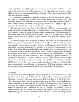 estas (con frecuencia apestosas) pociones era desayuno navideño. Anna a veces
encontraba un desayuno navideño inesperado (y no supervisado) en el horno o en la
alacena. Ella está convencida de que hay un futuro para Jacob, quizá no tanto como chef
sino más bien como químico.
A los niños les encanta estar ocupados y ser útiles. Se deleitan al ver que hay un lugar
para ellos en el bullicio de las tareas de hacer, crear y arreglar que se llevan a cabo a su
alrededor. Yo tiraba mis pantalones de mezclilla o mis calcetines rotos en una canasta, y
una noche me senté a remendarlos. Las agujas ya tienen hilos, se agrega la ropa de las
muñecas a la canasta y mis hijas y yo nos ponemos a trabajar.
Es importante honrar los esfuerzos de tu hijo con verdaderas herramientas para su
trabajo, con su propio delantal colocado en un lugar donde lo puedan tomar cuando surja
la necesidad o el deseo de usarlo. Se podría colocar un organizador de bolsillos detrás de
una puerta para tener un lugar para la pequeña escoba y el recogedor de tu hijo, un
trapito y otros artículos de limpieza, o para alimentar a las mascotas, cocinar y lavar
ropa.
A menudo el juego del niño modela el trabajo del adulto: ser un comerciante, un
trailero, un maestro. Especialmente al acercarse a la edad escolar, los niños necesitan
oportunidades para ser industriosos, para forjar un sentido de autonomía y dominio. Un
maravilloso contrapeso a «entretener» a los niños es involucrarlos en un quehacer, en las
labores de la familia. El hogar es el ambiente que mejor conocen y necesitan intervenir en
su ambiente mediante sus propios esfuerzos. Al ser pequeños, pueden llegar a sentirse
como observadores inferiores y pasivos de todo lo que sucede a su alrededor. El sentido
de la laboriosidad –de estar ocupados y tener un propósito– puede neutralizar los
sentimientos abrumadores. Y es fácil sentirnos pequeños e intrascendentes en un mundo
tan atiborrado de información, tan amenazado por los problemas como el calentamiento
global, ¿no? Los niños que crecen siendo pequeños hacedores, confeccionando
desayunos navideños y participando en los quehaceres de la vida cotidiana, cuentan ya
con un gesto interno, una postura hacia la destreza, la actividad y la autonomía.
Naturaleza
La naturaleza es el remedio perfecto para las presiones a veces venenosas de la vida
moderna. En su libro Last Child in the Woods, Richard Louv expone un argumento
elocuente y persuasivo a favor de la importancia de la naturaleza en la vida de los niños:
«La vida moderna reduce nuestro foco de atención hasta que llega a ser primordialmente
visual, adecuado a la dimensión de un monitor de computadora o una pantalla de
televisión. En cambio, la naturaleza acentúa todos los sentidos».13
Louv proporciona
evidencia científica para demostrar lo que la mayoría de nosotros sabemos
instintivamente: que el tiempo que pasamos en contacto con la naturaleza es
regenerativo, que nos ayuda a recuperarnos de las tensiones de la vida cotidiana y mejora
84
 