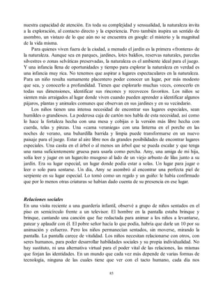 nuestra capacidad de atención. En toda su complejidad y sensualidad, la naturaleza invita
a la exploración, al contacto directo y la experiencia. Pero también inspira un sentido de
asombro, un vistazo de lo que aún no se encuentra en google: el misterio y la magnitud
de la vida misma.
Para quienes viven fuera de la ciudad, a menudo el jardín es la primera «frontera» de
la naturaleza. Aunque sea en parques, jardines, lotes baldíos, reservas naturales, parcelas
silvestres o zonas selváticas preservadas, la naturaleza es el ambiente ideal para el juego.
Y una infancia llena de oportunidades y tiempo para explorar la naturaleza en verdad es
una infancia muy rica. No tenemos que aspirar a lugares espectaculares en la naturaleza.
Para un niño resulta sumamente placentero poder conocer un lugar, por más modesto
que sea, y conocerlo a profundidad. Tienen que explorarlo muchas veces, conocerlo en
todas sus dimensiones, identificar sus rincones y recovecos favoritos. Los niños se
sienten más arraigados al lugar donde viven cuando pueden aprender a identificar algunos
pájaros, plantas y animales comunes que observan en sus jardines y en su vecindario.
Los niños tienen una intensa necesidad de encontrar sus lugares especiales, sean
humildes o grandiosos. La poderosa caja de cartón nos habla de esta necesidad, así como
lo hace la fortaleza hecha con una mesa y cobijas o la versión más libre hecha con
cuerda, telas y pinzas. Una «cama veraniega» con una linterna en el porche en las
noches de verano, una buhardilla barrida y limpia puede transformarse en un nuevo
paisaje para el juego. Estar al aire libre nos da grandes posibilidades de encontrar lugares
especiales. Una casita en el árbol o al menos un árbol que se pueda escalar y que tenga
una rama suficientemente gruesa para usarla como percha. Amy, una amiga de mi hija,
solía leer y jugar en un lugarcito musgoso al lado de un viejo arbusto de lilas junto a su
jardín. Era su lugar especial, un lugar donde podía estar a solas. Un lugar para jugar o
leer o solo para sentarse. Un día, Amy se asombró al encontrar una perfecta piel de
serpiente en su lugar especial. Lo tomó como un regalo y un guiño: le había confirmado
que por lo menos otras criaturas se habían dado cuenta de su presencia en ese lugar.
Relaciones sociales
En una visita reciente a una guardería infantil, observé a grupo de niños sentados en el
piso en semicírculo frente a un televisor. El hombre en la pantalla estaba brinque y
brinque, cantando una canción que fue redactada para animar a los niños a levantarse,
patear y aplaudir con él. El pobre señor hacía lo que podía, habría que darle un 10 por su
animación y esfuerzo. Pero los niños permanecían sentados, sin moverse, mirando la
pantalla. La pantalla carece de vitalidad. Los niños necesitan relacionarse con otros, con
seres humanos, para poder desarrollar habilidades sociales y su propia individualidad. No
hay sustituto, ni una alternativa virtual para el poder vital de las relaciones, las mismas
que forjan las identidades. En un mundo que cada vez más depende de varias formas de
tecnología, ninguna de las cuales tiene que ver con el tacto humano, cada día nos
85
 