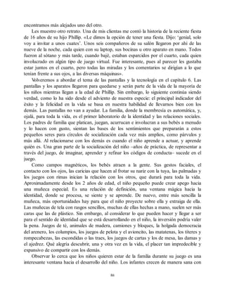encontramos más alejados uno del otro.
Les muestro otro retrato. Una de mis clientas me contó la historia de la reciente fiesta
de 16 años de su hijo Phillip. «Le dimos la opción de tener una fiesta. Dijo: ‘genial, solo
voy a invitar a unos cuates’. Unos seis compañeros de su salón llegaron por ahí de las
nueve de la noche, cada quien con su laptop, sus bocinas u otro aparato en mano. Todos
fueron al sótano y más tarde, cuando bajé, estaban esparcidos por el cuarto, cada quien
involucrado en algún tipo de juego virtual. Fue interesante, pues al parecer les gustaba
estar juntos en el cuarto, pero todas las miradas y los comentarios se dirigían a lo que
tenían frente a sus ojos, a las diversas máquinas».
V
olveremos a abordar el tema de las pantallas y la tecnología en el capítulo 6. Las
pantallas y los aparatos llegaron para quedarse y serán parte de la vida de la mayoría de
los niños mientras llegan a la edad de Phillip. Sin embargo, lo siguiente continúa siendo
verdad, como lo ha sido desde el adviento de nuestra especie: el principal indicador del
éxito y la felicidad en la vida se basa en nuestra habilidad de llevarnos bien con los
demás. Las pantallas no van a ayudar. La familia, donde la membresía es automática, y,
ojalá, para toda la vida, es el primer laboratorio de la identidad y las relaciones sociales.
Los padres de familia que platican, juegan, acurrucan e involucran a sus bebés a menudo
y lo hacen con gusto, sientan las bases de los sentimientos que prepararán a estos
pequeños seres para círculos de socialización cada vez más amplios, como párvulos y
más allá. Al relacionarse con los demás es cuando el niño aprende a actuar, y aprende
quién es. Una gran parte de la socialización del niño –años de práctica, de representar a
través del juego, de imaginar, aprender y refinar los códigos de conducta– sucede en el
juego.
Como campos magnéticos, los bebés atraen a la gente. Sus gestos faciales, el
contacto con los ojos, las caricias que hacen al frotar su nariz con la tuya, las palmadas y
los juegos con rimas inician la relación con los otros, que durará para toda la vida.
Aproximadamente desde los 2 años de edad, el niño pequeño puede crear apego hacia
una muñeca especial. Es una relación de definición, una ventana mágica hacia la
identidad, donde se procesa, se siente y se aprende. De nuevo, entre más sencilla la
muñeca, más oportunidades hay para que el niño proyecte sobre ella y extraiga de ella.
Las muñecas de tela con rasgos sencillos, muchas de ellas hechas a mano, suelen ser más
caras que las de plástico. Sin embargo, al considerar lo que pueden hacer y llegar a ser
para el sentido de identidad que se está desarrollando en el niño, la inversión podría valer
la pena. Juegos de té, animales de madera, camiones y bloques, la holgada democracia
del arenero, los columpios, los juegos de pelota y el avioncito, las matatenas, los títeres y
rompecabezas, las escondidas o las traes, los juegos de cartas y los de mesa, las damas y
el ajedrez. Qué alegría descubrir, una y otra vez en la vida, el placer tan impredecible y
expansivo de compartir con los demás.
Observar lo cerca que los niños quieren estar de la familia durante su juego es una
interesante ventana hacia el desarrollo del niño. Los infantes crecen de manera sana con
86
 