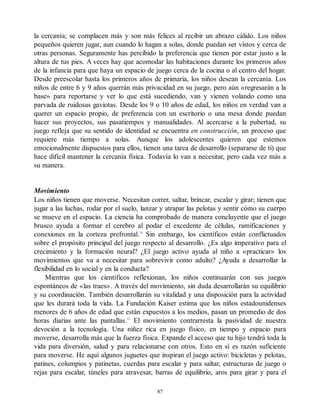 la cercanía; se complacen más y son más felices al recibir un abrazo cálido. Los niños
pequeños quieren jugar, aun cuando lo hagan a solas, donde puedan ser vistos y cerca de
otras personas. Seguramente has percibido la preferencia que tienen por estar justo a la
altura de tus pies. A veces hay que acomodar las habitaciones durante los primeros años
de la infancia para que haya un espacio de juego cerca de la cocina o al centro del hogar.
Desde preescolar hasta los primeros años de primaria, los niños desean la cercanía. Los
niños de entre 6 y 9 años querrán más privacidad en su juego, pero aún «regresarán a la
base» para reportarse y ver lo que está sucediendo, van y vienen volando como una
parvada de ruidosas gaviotas. Desde los 9 o 10 años de edad, los niños en verdad van a
querer un espacio propio, de preferencia con un escritorio o una mesa donde puedan
hacer sus proyectos, sus pasatiempos y manualidades. Al acercarse a la pubertad, su
juego refleja que su sentido de identidad se encuentra en construcción, un proceso que
requiere más tiempo a solas. Aunque los adolescentes quieren que estemos
emocionalmente dispuestos para ellos, tienen una tarea de desarrollo (separarse de ti) que
hace difícil mantener la cercanía física. Todavía lo van a necesitar, pero cada vez más a
su manera.
Movimiento
Los niños tienen que moverse. Necesitan correr, saltar, brincar, escalar y girar; tienen que
jugar a las luchas, rodar por el suelo, lanzar y atrapar las pelotas y sentir cómo su cuerpo
se mueve en el espacio. La ciencia ha comprobado de manera concluyente que el juego
brusco ayuda a formar el cerebro al podar el excedente de células, ramificaciones y
conexiones en la corteza prefrontal.14
Sin embargo, los científicos están conflictuados
sobre el propósito principal del juego respecto al desarrollo. ¿Es algo imperativo para el
crecimiento y la formación neural? ¿El juego activo ayuda al niño a «practicar» los
movimientos que va a necesitar para sobrevivir como adulto? ¿Ayuda a desarrollar la
flexibilidad en lo social y en la conducta?
Mientras que los científicos reflexionan, los niños continuarán con sus juegos
espontáneos de «las traes». A través del movimiento, sin duda desarrollarán su equilibrio
y su coordinación. También desarrollarán su vitalidad y una disposición para la actividad
que les durará toda la vida. La Fundación Kaiser estima que los niños estadounidenses
menores de 6 años de edad que están expuestos a los medios, pasan un promedio de dos
horas diarias ante las pantallas.15
El movimiento contrarresta la pasividad de nuestra
devoción a la tecnología. Una niñez rica en juego físico, en tiempo y espacio para
moverse, desarrolla más que la fuerza física. Expande el acceso que tu hijo tendrá toda la
vida para diversión, salud y para relacionarse con otros. Esto en sí es razón suficiente
para moverse. He aquí algunos juguetes que inspiran el juego activo: bicicletas y pelotas,
patines, columpios y patinetas, cuerdas para escalar y para saltar, estructuras de juego o
rejas para escalar, túneles para atravesar, barras de equilibrio, aros para girar y para el
87
 