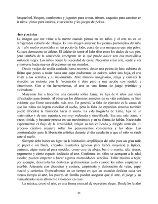 basquetbol, bloques, camionetas y juguetes para armar, trineos, raquetas para caminar en
la nieve, pistas para canicas, el avioncito y los juegos de pelota.
Arte y música
La imagen que me viene a la mente cuando pienso en los niños y el arte no es un
refrigerador cubierto de dibujos. Es una imagen anterior: las piernas pachoncitas del niño
de 1 año medio escondidas en un pocito de lodo, cerca de una manguera que aún gotea.
Su cara demuestra su deleite. El deleite de sentir el lodo tibio entre los dedos de sus pies,
pero también de la conciencia emergente de lo que puede hacer con esa maravillosa
sustancia negra. Los niños tienen la necesidad de crear. Necesitan crear arte, sentir y ver
y moverse hacia nuevas direcciones en sus mundos.
Desde vasijas de arcilla acuñada hasta recortes, desde una pelota de lana cubierta de
fieltro que pones a rodar hasta una capa exuberante de colores sobre una hoja, el arte
invita a los sentidos y al movimiento. Abre mundos imaginarios, relaja y canaliza la
atención en sintonía con la fascinación y abre paso a una acción con sentido y
dinamismo. Con o sin herramientas, el arte es una forma de juego primitivo y
estimulante.
Maryanne fue a hacerme una consulta sobre Esme, su hija de 6 años que tenía
dificultades para dormir. Al observar los diferentes aspectos de su vida cotidiana, se hizo
evidente que Esme necesitaba más arte. En general, la falta de ejercicio es la causa de
que los niños no logren conciliar el sueño, pero la falta de expresión creativa también
puede dificultar la transición hacia el sueño. La vida hogareña de Esme, hija de un
matemático y de una ingeniera, era muy ordenada y simplificada. Era una niña tierna, a
veces tímida, y bastante precisa en sus movimientos y en su forma de hablar. Necesitaba
experimentar el flujo de la creatividad, relajar su tan enfocada y dirigida atención. El
proceso creativo requiere soltar los pensamientos conscientes y las ideas. Las
oportunidades para la liberación artística durante el día ayudarán a que el niño se rinda
ante el sueño.
Siempre debe haber un lugar en la habitación simplificada del niño para un gran rollo
de papel o un block, crayolas resistentes (gruesas para bebés mayores) y lápices,
pinturas, algún material para modelar, como cera de abeja, barro o masita, tela, tijeras,
pegamento y cierto espacio dedicado al arte. Conforme los niños se acerquen a la edad
escolar, pueden empezar a hacer algunas manualidades sencillas. Tallar madera o tejer,
por ejemplo, desarrolla las destrezas grafomotoras justo cuando los niños empiezan a
escribir. Artesanía con chaquiras y costura, carpintería y elaboración de velas, papel
maché y cerámica. Especialmente en un tiempo en que las escuelas dedican cada vez
menos tiempo al arte, los padres de familia pueden asegurar que el arte, el juego y las
manualidades sean altamente valorados en casa.
La música, como el arte, es una forma esencial de expresión alegre. Desde los latidos
88
 