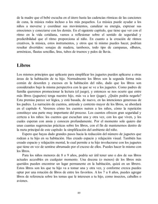 de la madre que el bebé escucha en el útero hasta las cadencias rítmicas de las canciones
de cuna, la música rodea incluso a los más pequeños. La música puede ayudar a los
niños a moverse y coordinar sus movimientos, canalizar su energía, expresar sus
emociones y conectarse con los demás. En el siguiente capítulo, que tiene que ver con el
ritmo en la vida cotidiana, vamos a reflexionar sobre el sentido de seguridad y
predictibilidad que el ritmo proporciona al niño. En cuanto a la creación de ritmos
creativos, la música, estos instrumentos, y otros que tú mismo puedes hacer, podrían
resultar divertidos: sonajas de madera, tambores, todo tipo de campanas, silbatos,
armónicas, flautas sencillas, liras, tubos de truenos y palos de lluvia.
Libros
Los mismos principios que aplicaste para simplificar los juguetes pueden aplicarse a otras
áreas de la habitación de tu hijo. Normalmente los libros son la segunda forma más
común de desorden y excesos en la habitación del niño, dado que los libros son
considerados bajo la misma perspectiva con la que se ve a los juguetes. Como padres de
familia queremos promocionar la lectura (el juego), y entonces se nos ocurre que entre
más libros (juguetes) tenga nuestro hijo, más va a leer (jugar). ¿Quién podría negarlo?
Esta premisa parece ser lógica, y está basada, de nuevo, en las intenciones generosas de
los padres. La narración de cuentos, antesala y contexto mayor de los libros, se abordará
en el capítulo 4. Veremos cómo los cuentos nutren a los niños, cómo la repetición
constituye una parte muy importante del proceso. Los cuentos ofrecen gran seguridad y
certeza a los niños: los cuentos que escuchan una y otra vez, con los que viven, y los
cuales esperan con ansia y conocen profundamente. Por el momento solo quiero dar
unas cuantas sugerencias prácticas sobre los libros, con el fin de mantenernos dentro de
la meta principal de este capítulo: la simplificación del ambiente del niño.
Espero que hayas dado grandes pasos hacia la reducción del número de juguetes que
rodean a tu hijo en su habitación. Has creado espacio y relajación visual. También has
creado espacio y relajación mental, lo cual permite a tu hijo involucrarse con los juguetes
que tiene en vez de sentirse abrumado por el exceso de ellos. Puedes hacer lo mismo con
los libros.
Para los niños menores de 8 o 9 años, podría ser útil tener uno o dos de sus libros
actuales accesibles en cualquier momento. Una docena (o menos) de los libros más
queridos pueden encontrar un lugar permanente en la habitación, quizá en un librero.
Estos libros son los que tu hijo va a tomar una y otra vez, y conforme crezca puedes
optar por una rotación de libros de entre los favoritos. A los 7 u 8 años, puedes agregar
libros de referencia sobre los temas que le interesen a tu hijo, como insectos, caballos o
aviones.
89
 