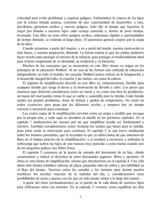 velocidad para evitar problemas y esquivar peligros. Enfrentamos la crianza de los hijos
con la misma mirada ansiosa, corremos de una «oportunidad de desarrollo» a otra,
percibimos gérmenes ocultos y nuevos peligros, todo ello al tiempo que hacemos lo
mejor por brindar a nuestros hijos cada ventaja conocida o, dentro de poco tiempo,
inventada. Este libro no trata sobre peligros ocultos, soluciones rápidas u oportunidades
de tiempo limitado; se extiende al largo plazo. El panorama general: respeto por la etapa
de la niñez.
Cuando actuamos a partir del respeto, y no a partir del miedo, nuestra motivación es
más fuerte, y nuestra inspiración, ilimitada. La buena noticia es que los padres podemos
hacer mucho para proteger el entorno de la infancia: para proteger el medioambiente ideal
para el lento surgimiento de su identidad, su resiliencia y su bienestar.
Muchos de los conceptos que se encuentran en este libro tienen su origen en los
principios de la educación Waldorf. Al ser una de las formas más utilizada de educación
independiente en todo el mundo, las escuelas Waldorf ponen énfasis en la imaginación y
el desarrollo integral del niño: el corazón y las manos, así como la cabeza.
El régimen de simplificación descrito en este libro es, eminentemente, factible para
cualquier familia que tenga el deseo y la motivación de llevarlo a cabo. Los pasos que
enumero aquí deberían considerarse como un menú y no como una lista de pendientes;
un menú del cual puedes tomar lo que es viable y sostenible para tu familia. Cada familia
tendrá sus propios problemas, áreas de énfasis y grados de compromiso. No existe un
orden «correcto» para pasar por los diferentes niveles, y tampoco hay un tiempo
correcto o incorrecto para comenzar.
Las cuatro capas de la simplificación servirán como un mapa a medida que navegas
por tu propia ruta, y cada capa se abordará en detalle en los próximos capítulos. En el
capítulo 1 analizaremos las razones por las que simplificar resulta ser fundamental y
efectivo. También consideraremos cómo reclamar los sueños que tienes para tu familia,
pues estos serán tu motivación para continuar. El capítulo 2 es una breve meditación
sobre los instintos parentales, que te recordará lo que ya sabes (antes de que entremos de
lleno en el trabajo práctico de la simplificación), y te ayudará a reconocer y enfrentar la
sobrecarga que sufren tus hijos de una manera muy parecida a como harías cuando uno
de tus pequeños padece una fiebre física.
El capítulo 3 comienza en la puerta de entrada del dormitorio de tu hijo, donde
comenzamos a reducir el desorden de tener demasiados juguetes, libros y opciones. El
ritmo es otra forma de simplificación, mismo que abordaremos en el capítulo 4. Una vida
diaria más rítmica establece cabezas de playa, pequeñas islas de calma y previsibilidad en
el flujo del tiempo. Veremos cómo las comidas y los horarios para dormir pueden
establecer los acordes mayores de la melodía del día, y consideraremos otras
posibilidades de notas y pausas con las que un niño puede contar a lo largo del camino.
A partir del ritmo profundizaremos en el patrón de la vida diaria de nuestros hijos
para reflexionar sobre sus horarios. En el capítulo 5 veremos cómo equilibrar los días
9
 