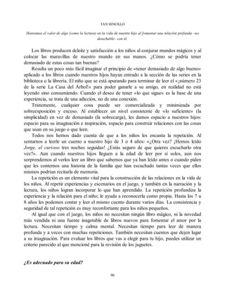 TAN SENCILLO
Honramos el valor de algo (como la lectura) en la vida de nuestro hijo al fomentar una relación profunda –no
desechable– con él.
Los libros producen deleite y satisfacción a los niños al conjurar mundos mágicos y al
colocar las maravillas de nuestro mundo en sus manos. ¿Cómo se podría tener
demasiado de estas cosas tan buenas?
Resulta un poco más fácil imaginar el principio de «tener demasiado de algo bueno»
aplicado a los libros cuando nuestros hijos hayan entrado a la sección de las series en la
biblioteca o la librería. El niño que se está apurando para terminar de leer el «¡número 23
de la serie La Casa del Árbol!» para poder ganarle a su amigo, en realidad no está
leyendo sino consumiendo. Cuando el deseo de tener «lo que sigue» es la base de una
experiencia, se trata de una adicción, no de una conexión.
Tristemente, cualquier cosa puede ser comercializada y minimizada por
sobreexposición y exceso. Al establecer un nivel consistente de «lo suficiente» (la
simplicidad) en vez de demasiado (la sobrecarga), les damos espacio a nuestros hijos:
espacio para su imaginación e inspiración, espacio para construir relaciones con las cosas
que usan en su juego o que leen.
Todos nos hemos dado cuenta de que a los niños les encanta la repetición. Al
sentarnos a leerle un cuento a nuestro hijo de 3 o 4 años: «¿Otra vez? ¡Hemos leído
Jorge, el curioso tres noches seguidas! ¿Estás seguro de que quieres escucharlo otra
vez?». Aun cuando nuestros hijos lleguen a la edad de leer por sí solos, aun nos
sorprendemos al verlos leer un libro que sabemos que ya han leído antes o cuando piden
que les contemos una historia de la familia que han escuchado tantas veces que ellos
mismos podrían recitarla de memoria.
La repetición es un elemento vital para la construcción de las relaciones en la vida de
los niños. Al repetir experiencias y escenarios en el juego, y también en la narración y la
lectura, los niños logran incorporar lo que han aprendido. La repetición profundiza la
experiencia y la relación para el niño; le ayuda a reconocerla como propia. Hasta los 7 u
8 años les podemos contar y leer el mismo cuento durante varios días. La consistencia y
seguridad de tal repetición es muy reconfortante para los niños pequeños.
Al igual que con el juego, los niños no necesitan ningún libro mágico, ni la novedad
más vendida ni una fuente inagotable de libros nuevos para fomentar el amor por la
lectura. Necesitan tiempo y calma mental. Necesitan tiempo para leer de manera
profunda y a veces con muchas repeticiones. También necesitan cuentos que dejen lugar
a su imaginación. Para evaluar los libros que vas a elegir para tu hijo, puedes utilizar un
criterio parecido al que mencioné para la revisión de los juguetes.
¿Es adecuado para su edad?
90
 