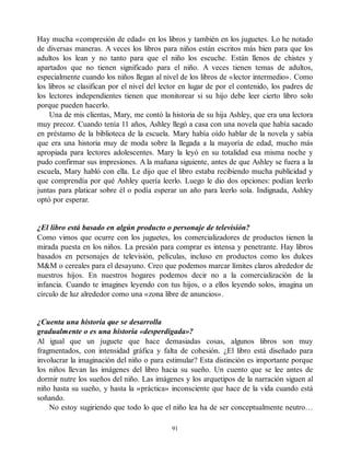 Hay mucha «compresión de edad» en los libros y también en los juguetes. Lo he notado
de diversas maneras. A veces los libros para niños están escritos más bien para que los
adultos los lean y no tanto para que el niño los escuche. Están llenos de chistes y
apartados que no tienen significado para el niño. A veces tienen temas de adultos,
especialmente cuando los niños llegan al nivel de los libros de «lector intermedio». Como
los libros se clasifican por el nivel del lector en lugar de por el contenido, los padres de
los lectores independientes tienen que monitorear si su hijo debe leer cierto libro solo
porque pueden hacerlo.
Una de mis clientas, Mary, me contó la historia de su hija Ashley, que era una lectora
muy precoz. Cuando tenía 11 años, Ashley llegó a casa con una novela que había sacado
en préstamo de la biblioteca de la escuela. Mary había oído hablar de la novela y sabía
que era una historia muy de moda sobre la llegada a la mayoría de edad, mucho más
apropiada para lectores adolescentes. Mary la leyó en su totalidad esa misma noche y
pudo confirmar sus impresiones. A la mañana siguiente, antes de que Ashley se fuera a la
escuela, Mary habló con ella. Le dijo que el libro estaba recibiendo mucha publicidad y
que comprendía por qué Ashley quería leerlo. Luego le dio dos opciones: podían leerlo
juntas para platicar sobre él o podía esperar un año para leerlo sola. Indignada, Ashley
optó por esperar.
¿El libro está basado en algún producto o personaje de televisión?
Como vimos que ocurre con los juguetes, los comercializadores de productos tienen la
mirada puesta en los niños. La presión para comprar es intensa y penetrante. Hay libros
basados en personajes de televisión, películas, incluso en productos como los dulces
M&M o cereales para el desayuno. Creo que podemos marcar límites claros alrededor de
nuestros hijos. En nuestros hogares podemos decir no a la comercialización de la
infancia. Cuando te imagines leyendo con tus hijos, o a ellos leyendo solos, imagina un
círculo de luz alrededor como una «zona libre de anuncios».
¿Cuenta una historia que se desarrolla
gradualmente o es una historia «desperdigada»?
Al igual que un juguete que hace demasiadas cosas, algunos libros son muy
fragmentados, con intensidad gráfica y falta de cohesión. ¿El libro está diseñado para
involucrar la imaginación del niño o para estimular? Esta distinción es importante porque
los niños llevan las imágenes del libro hacia su sueño. Un cuento que se lee antes de
dormir nutre los sueños del niño. Las imágenes y los arquetipos de la narración siguen al
niño hasta su sueño, y hasta la «práctica» inconsciente que hace de la vida cuando está
soñando.
No estoy sugiriendo que todo lo que el niño lea ha de ser conceptualmente neutro…
91
 
