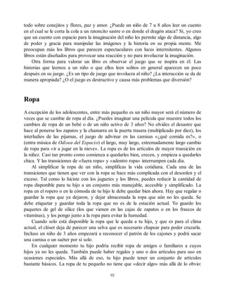 todo sobre conejitos y flores, paz y amor. ¿Puede un niño de 7 u 8 años leer un cuento
en el cual se le corta la cola a un ratoncito sastre o en donde el dragón ataca? Sí, yo creo
que un cuento con espacio para la imaginación del niño les permite algo de distancia, algo
de poder y gracia para manipular las imágenes y la historia en su propia mente. Me
preocupan más los libros que parecen espectaculares con luces intermitentes. Algunos
libros están diseñados para provocar una reacción y no para involucrar la imaginación.
Otra forma para valorar un libro es observar el juego que se inspira en él. Las
historias que leemos a un niño o que ellos leen solitos en general aparecen un poco
después en su juego. ¿Es un tipo de juego que involucra al niño? ¿La interacción se da de
manera apropiada? ¿O el juego es destructivo y causa más problemas que diversión?
Ropa
A excepción de los adolescentes, entre más pequeño es un niño mayor será el número de
veces que se cambie de ropa al día. ¿Puedes imaginar una película que muestre todos los
cambios de ropa de un bebé o de un niño activo de 3 años? No olvides el desastre que
hace al ponerse los zapatos y la chamarra en la puerta trasera (multiplicado por diez), los
interludios de las pijamas, el juego de adivinar en las camisas «¿qué comida es?», o
(entra música de Odisea del Espacio) el largo, muy largo, extremadamente largo cambio
de ropa para «ir a jugar en la nieve». La ropa es de los artículos de mayor transición en
la niñez. Casi tan pronto como comienza a quedarles bien, crecen, y empieza a quedarles
chica. Y las transiciones de «fuera ropa» y «adentro ropa» interrumpen cada día.
Al simplificar la ropa de un niño, simplificas la vida cotidiana. Cada una de las
transiciones que tienen que ver con la ropa se hace más complicada con el desorden y el
exceso. Tal como lo hiciste con los juguetes y los libros, puedes reducir la cantidad de
ropa disponible para tu hijo a un conjunto más manejable, accesible y simplificado. La
ropa en el ropero o en la cómoda de tu hijo le debe quedar bien ahora. Hay que regalar o
guardar la ropa que ya dejaron, y dejar almacenada la ropa que aún no les queda. Se
debe etiquetar y guardar toda la ropa que no es de la estación actual. Yo guardo los
paquetes de gel de sílice (los que vienen en las cajas de zapatos o en los frascos de
vitaminas), y los pongo junto a la ropa para evitar la humedad.
Cuando solo está disponible la ropa que le queda a tu hijo, y que es para el clima
actual, el clóset deja de parecer una selva que es necesario chapear para poder cruzarla.
Incluso un niño de 3 años empezará a reconocer el patrón de los cajones y podrá sacar
una camisa o un suéter por sí solo.
En cualquier momento tu hijo podría recibir ropa de amigos o familiares a cuyos
hijos ya no les queda. También puede haber regalos y uno o dos artículos para uso en
ocasiones especiales. Más allá de eso, tu hijo puede tener un conjunto de artículos
bastante básicos. La ropa de tu pequeño no tiene que «decir algo» más allá de lo obvio:
92
 