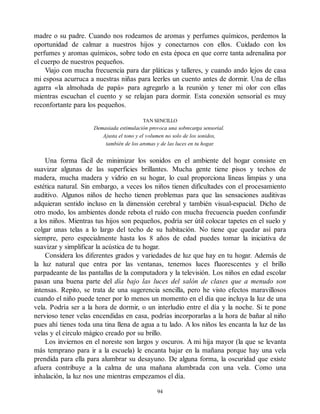 madre o su padre. Cuando nos rodeamos de aromas y perfumes químicos, perdemos la
oportunidad de calmar a nuestros hijos y conectarnos con ellos. Cuidado con los
perfumes y aromas químicos, sobre todo en esta época en que corre tanta adrenalina por
el cuerpo de nuestros pequeños.
Viajo con mucha frecuencia para dar pláticas y talleres, y cuando ando lejos de casa
mi esposa acurruca a nuestras niñas para leerles un cuento antes de dormir. Una de ellas
agarra «la almohada de papá» para agregarlo a la reunión y tener mi olor con ellas
mientras escuchan el cuento y se relajan para dormir. Esta conexión sensorial es muy
reconfortante para los pequeños.
TAN SENCILLO
Demasiada estimulación provoca una sobrecarga sensorial.
Ajusta el tono y el volumen no solo de los sonidos,
también de los aromas y de las luces en tu hogar.
Una forma fácil de minimizar los sonidos en el ambiente del hogar consiste en
suavizar algunas de las superficies brillantes. Mucha gente tiene pisos y techos de
madera, mucha madera y vidrio en su hogar, lo cual proporciona líneas limpias y una
estética natural. Sin embargo, a veces los niños tienen dificultades con el procesamiento
auditivo. Algunos niños de hecho tienen problemas para que las sensaciones auditivas
adquieran sentido incluso en la dimensión cerebral y también visual-espacial. Dicho de
otro modo, los ambientes donde rebota el ruido con mucha frecuencia pueden confundir
a los niños. Mientras tus hijos son pequeños, podría ser útil colocar tapetes en el suelo y
colgar unas telas a lo largo del techo de su habitación. No tiene que quedar así para
siempre, pero especialmente hasta los 8 años de edad puedes tomar la iniciativa de
suavizar y simplificar la acústica de tu hogar.
Considera los diferentes grados y variedades de luz que hay en tu hogar. Además de
la luz natural que entra por las ventanas, tenemos luces fluorescentes y el brillo
parpadeante de las pantallas de la computadora y la televisión. Los niños en edad escolar
pasan una buena parte del día bajo las luces del salón de clases que a menudo son
intensas. Repito, se trata de una sugerencia sencilla, pero he visto efectos maravillosos
cuando el niño puede tener por lo menos un momento en el día que incluya la luz de una
vela. Podría ser a la hora de dormir, o un interludio entre el día y la noche. Si te pone
nervioso tener velas encendidas en casa, podrías incorporarlas a la hora de bañar al niño
pues ahí tienes toda una tina llena de agua a tu lado. A los niños les encanta la luz de las
velas y el círculo mágico creado por su brillo.
Los inviernos en el noreste son largos y oscuros. A mi hija mayor (la que se levanta
más temprano para ir a la escuela) le encanta bajar en la mañana porque hay una vela
prendida para ella para alumbrar su desayuno. De alguna forma, la oscuridad que existe
afuera contribuye a la calma de una mañana alumbrada con una vela. Como una
inhalación, la luz nos une mientras empezamos el día.
94
 