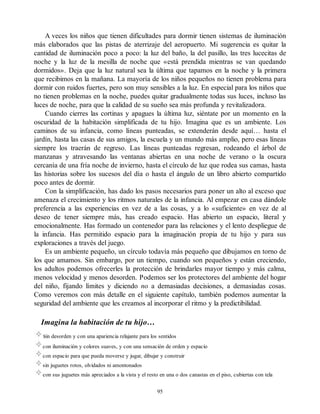 A veces los niños que tienen dificultades para dormir tienen sistemas de iluminación
más elaborados que las pistas de aterrizaje del aeropuerto. Mi sugerencia es quitar la
cantidad de iluminación poco a poco: la luz del baño, la del pasillo, las tres lucecitas de
noche y la luz de la mesilla de noche que «está prendida mientras se van quedando
dormidos». Deja que la luz natural sea la última que tapamos en la noche y la primera
que recibimos en la mañana. La mayoría de los niños pequeños no tienen problema para
dormir con ruidos fuertes, pero son muy sensibles a la luz. En especial para los niños que
no tienen problemas en la noche, puedes quitar gradualmente todas sus luces, incluso las
luces de noche, para que la calidad de su sueño sea más profunda y revitalizadora.
Cuando cierres las cortinas y apagues la última luz, siéntate por un momento en la
oscuridad de la habitación simplificada de tu hijo. Imagina que es un ambiente. Los
caminos de su infancia, como líneas punteadas, se extenderán desde aquí… hasta el
jardín, hasta las casas de sus amigos, la escuela y un mundo más amplio, pero esas líneas
siempre los traerán de regreso. Las líneas punteadas regresan, rodeando el árbol de
manzanas y atravesando las ventanas abiertas en una noche de verano o la oscura
cercanía de una fría noche de invierno, hasta el círculo de luz que rodea sus camas, hasta
las historias sobre los sucesos del día o hasta el ángulo de un libro abierto compartido
poco antes de dormir.
Con la simplificación, has dado los pasos necesarios para poner un alto al exceso que
amenaza el crecimiento y los ritmos naturales de la infancia. Al empezar en casa dándole
preferencia a las experiencias en vez de a las cosas, y a lo «suficiente» en vez de al
deseo de tener siempre más, has creado espacio. Has abierto un espacio, literal y
emocionalmente. Has formado un contenedor para las relaciones y el lento despliegue de
la infancia. Has permitido espacio para la imaginación propia de tu hijo y para sus
exploraciones a través del juego.
Es un ambiente pequeño, un círculo todavía más pequeño que dibujamos en torno de
los que amamos. Sin embargo, por un tiempo, cuando son pequeños y están creciendo,
los adultos podemos ofrecerles la protección de brindarles mayor tiempo y más calma,
menos velocidad y menos desorden. Podemos ser los protectores del ambiente del hogar
del niño, fijando límites y diciendo no a demasiadas decisiones, a demasiadas cosas.
Como veremos con más detalle en el siguiente capítulo, también podemos aumentar la
seguridad del ambiente que les creamos al incorporar el ritmo y la predictibilidad.
Imagina la habitación de tu hijo…
sin desorden y con una apariencia relajante para los sentidos
con iluminación y colores suaves, y con una sensación de orden y espacio
con espacio para que pueda moverse y jugar, dibujar y construir
sin juguetes rotos, olvidados ni amontonados
con sus juguetes más apreciados a la vista y el resto en una o dos canastas en el piso, cubiertas con tela
95
 