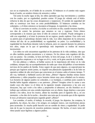 eco en su respiración, en el latido de su corazón. El balanceo es el camino más seguro
hacia el sueño, un sendero rítmico de armonía y calma.
Tal como la noche sigue al día, los niños aprenden que hay movimientos y cambios
con los cuales, por su regularidad, pueden contar. El juego de «dónde está el bebé»
refuerza la idea de que las cosas desaparecen y reaparecen. El sentido de seguridad del
niño se construye con base en estas predictibilidades. El balanceo continúa en los
columpios, y el ritmo entonces se incorpora al lenguaje, la repetición y las rimas.
El día se convierte en noche y la noche se convierte en día; cuando tenemos hambre,
nos dan de comer; las personas que amamos se van y regresan. Estos ritmos
corresponden a la manera que tiene el niño de conocer el mundo. Puede arriesgarse a
salir con seguridad, y al tener la promesa de un regreso, puede explorar. Este ciclo será
su patrón para el aprendizaje durante toda la vida. Los niños dependen de la estructura
rítmica del día: de su predictibilidad, su regularidad, su pulso. La confiabilidad y la
regularidad los benefician durante toda la infancia, pero en especial durante los primeros
tres años, etapa en la que el aprendizaje más importante se realiza de manera
inconsciente.
Los niños no solo encuentran seguridad en los patrones de la vida cotidiana, sino que
en ellos también pueden encontrarse a sí mismos. En los ritmos más regulares del día,
con sus pautas –las comidas, la hora del baño, la hora del juego, la de ir a dormir–, los
niños pequeños empiezan a ver su lugar en el ir y venir, en la gran canción de la familia.
En mis pláticas y talleres, al hablar acerca de la importancia del ritmo en la vida
cotidiana, siempre hay un acompañamiento de ruido que viene del público: el movimiento
nervioso de los padres de familia. Estoy seguro de que para algunos, en especial para las
parejas que lograron asistir juntas, se requirió una planeación equiparable a la de todo un
operativo militar de alto nivel para que estuvieran en el mismo salón al mismo tiempo. Y
ahí voy, hablando y hablando acerca del ritmo. ¿Ritmo? Algunas familias mixtas tienen
adolescentes y niños pequeños cuyos horarios tienen muy poca afinidad con la música.
Los horarios de algunos padres no coinciden, o se traslapan, o cambian justo cuando la
familia había logrado adaptarse a sus patrones. ¿Ritmo? Imagina cómo le suena a una
madre cuyo día típico va al ritmo de la siguiente tonada: empezamos a las seis con
desayuno, hay que vestir a los niños y prepararles el almuerzo, un día frenético en el
trabajo que culmina con una comida importante con un cliente, luego deprisa a casa para
dormir a los niños, lavar los trastos, alistar las mochilas para el siguiente día y, en ese
momento –a las diez de la noche–, descubre una nota que le recuerda que al día siguiente
le toca ¡el almuerzo especial para segundo grado! ¿Ritmo?
Las comidas, el sueño, el trabajo, la escuela, el juego, los deportes, las compras, la
guardería, las clases, las citas y los amigos; en cualquier marco, son muchísimas piezas
para acomodar. Es mucho pedir hacerlo con un sentido de ritmo y regularidad. Es pedir
más de lo que la mayoría de nosotros podemos manejar. De hecho, el mero tema del
ritmo puede sacar lágrimas a algunos padres.
98
 