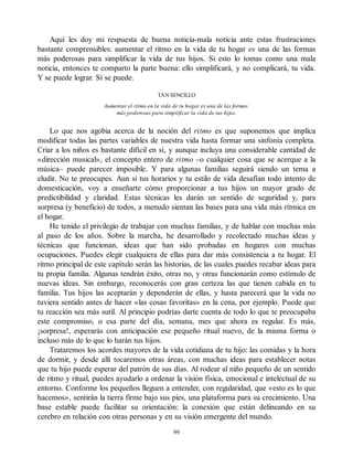 Aquí les doy mi respuesta de buena noticia-mala noticia ante estas frustraciones
bastante comprensibles: aumentar el ritmo en la vida de tu hogar es una de las formas
más poderosas para simplificar la vida de tus hijos. Si esto lo tomas como una mala
noticia, entonces te comparto la parte buena: ello simplificará, y no complicará, tu vida.
Y se puede lograr. Sí se puede.
TAN SENCILLO
Aumentar el ritmo en la vida de tu hogar es una de las formas
más poderosas para simplificar la vida de tus hijos.
Lo que nos agobia acerca de la noción del ritmo es que suponemos que implica
modificar todas las partes variables de nuestra vida hasta formar una sinfonía completa.
Criar a los niños es bastante difícil en sí, y aunque incluya una considerable cantidad de
«dirección musical», el concepto entero de ritmo –o cualquier cosa que se acerque a la
música– puede parecer imposible. Y para algunas familias seguirá siendo un tema a
eludir. No te preocupes. Aun si tus horarios y tu estilo de vida desafían todo intento de
domesticación, voy a enseñarte cómo proporcionar a tus hijos un mayor grado de
predictibilidad y claridad. Estas técnicas les darán un sentido de seguridad y, para
sorpresa (y beneficio) de todos, a menudo sientan las bases para una vida más rítmica en
el hogar.
He tenido el privilegio de trabajar con muchas familias, y de hablar con muchas más
al paso de los años. Sobre la marcha, he desarrollado y recolectado muchas ideas y
técnicas que funcionan, ideas que han sido probadas en hogares con muchas
ocupaciones. Puedes elegir cualquiera de ellas para dar más consistencia a tu hogar. El
ritmo principal de este capítulo serán las historias, de las cuales puedes recabar ideas para
tu propia familia. Algunas tendrán éxito, otras no, y otras funcionarán como estímulo de
nuevas ideas. Sin embargo, reconocerás con gran certeza las que tienen cabida en tu
familia. Tus hijos las aceptarán y dependerán de ellas, y hasta parecerá que la vida no
tuviera sentido antes de hacer «las cosas favoritas» en la cena, por ejemplo. Puede que
tu reacción sea más sutil. Al principio podrías darte cuenta de todo lo que te preocupaba
este compromiso, o esa parte del día, semana, mes que ahora es regular. Es más,
¡sorpresa!, esperarás con anticipación ese pequeño ritual nuevo, de la misma forma o
incluso más de lo que lo harán tus hijos.
Trataremos los acordes mayores de la vida cotidiana de tu hijo: las comidas y la hora
de dormir, y desde allí tocaremos otras áreas, con muchas ideas para establecer notas
que tu hijo puede esperar del patrón de sus días. Al rodear al niño pequeño de un sentido
de ritmo y ritual, puedes ayudarlo a ordenar la visión física, emocional e intelectual de su
entorno. Conforme los pequeños lleguen a entender, con regularidad, que «esto es lo que
hacemos», sentirán la tierra firme bajo sus pies, una plataforma para su crecimiento. Una
base estable puede facilitar su orientación: la conexión que están delineando en su
cerebro en relación con otras personas y en su visión emergente del mundo.
99
 
