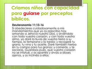 Criamos niños con capacidad
para guiarse por preceptos
bíblicos.
Deuteronomio 11:13-16
Si obedecieres cuidadosamente a mis
mandamientos que yo os prescribo hoy,
amando a Jehová nuestro Dios, y sirviéndolo
con todo vuestro corazón, y con toda vuestra
alma, yo daré la lluvia de vuestra tierra a su
tiempo, la temprana y la tardía; y recogeré tu
grano, tu vino y tu aceite. Daré también hierba
en tu campo para tus granos; y comerás, y te
saciaras. Guardaos pues, que vuestro corazón
no se infatué, y os apartéis y sirváis a dioses
ajenos, y os inclinéis a ellos;
 