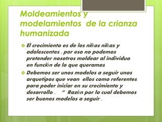 Moldeamientos y 
modelamientos de la crianza 
humanizada 
 El crecimiento es de los niños niñas y 
adolescentes , por eso no podemos 
pretender nosotros moldear al individuo 
en función de lo que queramos 
Debemos ser unos modelos a seguir unos 
arquetipos que vean ellos como referentes 
para poder iniciar en su crecimiento y 
desarrollo . “ Razón por la cual debemos 
ser buenos modelos a seguir . 
 