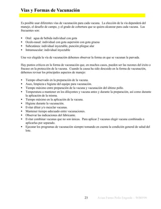 Vias y Formas de Vacunación

Es posible usar diferentes vías de vacunación para cada vacuna. La elección de la vía dependerá del
manejo, el desafío de campo, y el grado de cobertura que se quiera alcanzar para cada vacuna. Las
frecuentes son:

•   Oral: agua de bebida individual con gota
•   Oculo-nasal: individual con gota aspersión con gota gruesa
•   Subcutánea: individual inyectable, punción pliegue alar
•   Intramuscular: individual inyectable

Una vez elegida la vía de vacunación debemos observar la forma en que se vacunan la parvada.

Hay puntos críticos en la forma de vacunación que, en muchos casos, pueden ser las razones del éxito o
fracaso en la protección de la vacuna. Cuando la causa ha sido descuido en la forma de vacunación,
debemos revisar los principales aspectos de manejo:

•   Tiempo observado en la preparación de la vacuna.
•   Aseo, limpieza e higiene del equipo para vacunación.
•   Tiempo máximo entre preparación de la vacuna y vacunación del último pollo.
•   Temperatura a mantener en los diluyentes y vacuna antes y durante la preparación, así como durante
    la aplicación de la misma.
•   Tiempo máximo en la aplicación de la vacuna.
•   Higiene durante la vacunación.
•   Evitar diluir y/o mezclar vacunas.
•   Mantener tiempo adecuado entre vacunaciones.
•   Observar las indicaciones del fabricante.
•   Evitar combinar vacunas que no son únicas. Para aplicar 2 vacunas elegir vacuna combinada o
    aplicarlas por separado.
•   Ejecutar los programas de vacunación siempre tomando en cuenta la condición general de salud del
    lote.




                                                  23        Avian Farms Pollo Engorde – WB0599
 