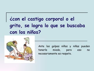 ¿con el castigo corporal o el grito, se logra lo que se buscaba con los niños? Ante los golpes niños y niñas pueden tenerle miedo, pero eso no necesariamente es respeto. 