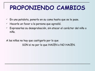 PROPONIENDO CAMBIOS En una pataleta, ponerlo en su cama hasta que se le pase. Hacerle un favor a la persona que agredió. Expresarles su desaprobación, sin atacar el carácter del niño o niña. A los niños no hay que castigarlo por lo que SON si no por lo que HACEN o NO HACEN.  