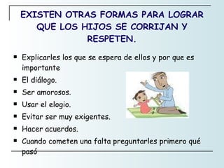 EXISTEN OTRAS FORMAS PARA LOGRAR QUE LOS HIJOS SE CORRIJAN Y RESPETEN. Explicarles los que se espera de ellos y por que es importante El diálogo. Ser amorosos. Usar el elogio. Evitar ser muy exigentes. Hacer acuerdos. Cuando cometen una falta preguntarles primero qué pasó 