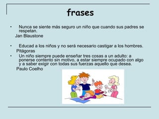 frases Nunca se siente más seguro un niño que cuando sus padres se respetan.  Jan Blaustone Educad a los niños y no será necesario castigar a los hombres.  Pitágoras Un niño siempre puede enseñar tres cosas a un adulto: a ponerse contento sin motivo, a estar siempre ocupado con algo y a saber exigir con todas sus fuerzas aquello que desea.  Paulo Coelho 