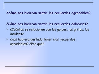 ¿ cómo nos hicieron sentir los recuerdos agradables? ¿Cómo nos hicieron sentir los recuerdos dolorosos? ¿Cuántos se relacionan con los golpes, los gritos, los insultos? ¿nos hubiera gustado tener mas recuerdos agradables? ¿Por qué? 