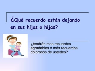 ¿ Qué recuerdo están dejando en sus hijos o hijas? ¿tendrán mas recuerdos agradables o más recuerdos dolorosos de ustedes? 