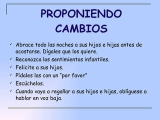 PROPONIENDO CAMBIOS Abrace todo las noches a sus hijos e hijas antes de acostarse. Dígales que los quiere. Reconozca los sentimientos infantiles. Felicite a sus hijos.  Pídales las con un “por favor” Escúchelos. Cuando vaya a regañar a sus hijos e hijas, oblíguese a hablar en voz baja. 
