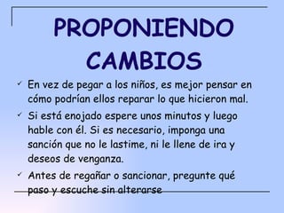 PROPONIENDO CAMBIOS En vez de pegar a los niños, es mejor pensar en cómo podrían ellos reparar lo que hicieron mal. Si está enojado espere unos minutos y luego hable con él. Si es necesario, imponga una sanción que no le lastime, ni le llene de ira y deseos de venganza. Antes de regañar o sancionar, pregunte qué paso y escuche sin alterarse 