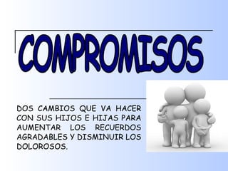 DOS CAMBIOS QUE VA HACER CON SUS HIJOS E HIJAS PARA AUMENTAR LOS RECUERDOS AGRADABLES Y DISMINUIR LOS DOLOROSOS. COMPROMISOS 