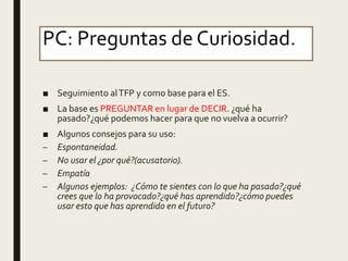 PC: Preguntas de Curiosidad.
■ Seguimiento alTFP y como base para el ES.
■ La base es PREGUNTAR en lugar de DECIR. ¿qué ha
pasado?¿qué podemos hacer para que no vuelva a ocurrir?
■ Algunos consejos para su uso:
– Espontaneidad.
– No usar el ¿por qué?(acusatorio).
– Empatía
– Algunos ejemplos: ¿Cómo te sientes con lo que ha pasado?¿qué
crees que lo ha provocado?¿qué has aprendido?¿cómo puedes
usar esto que has aprendido en el futuro?
 