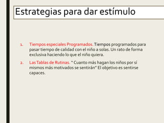 Estrategias para dar estímulo
1. Tiempos especiales Programados.Tiempos programados para
pasar tiempo de calidad con el niño a solas. Un rato de forma
exclusiva haciendo lo que el niño quiera.
2. LasTablas de Rutinas. “ Cuanto más hagan los niños por sí
mismos más motivados se sentirán” El objetivo es sentirse
capaces.
 