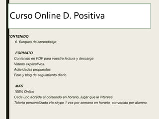Curso Online D. Positiva
CONTENIDO
– 6 Bloques de Aprendizaje:
FORMATO
– Contenido en PDF para vuestra lectura y descarga
– Videos explicativos.
– Actividades propuestas
– Foro y blog de seguimiento diario.
MÁS
– 100% Online
– Cada uno accede al contenido en horario, lugar que le interese.
– Tutoría personalizada vía skype 1 vez por semana en horario convenido por alumno.
 
