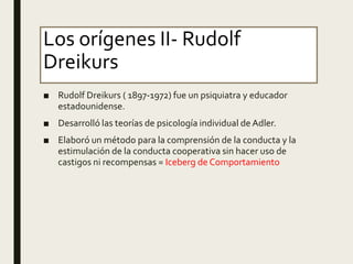 Los orígenes II- Rudolf
Dreikurs
■ Rudolf Dreikurs ( 1897-1972) fue un psiquiatra y educador
estadounidense.
■ Desarrolló las teorías de psicología individual de Adler.
■ Elaboró un método para la comprensión de la conducta y la
estimulación de la conducta cooperativa sin hacer uso de
castigos ni recompensas = Iceberg de Comportamiento
 
