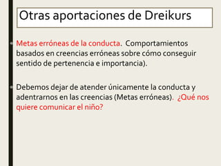 Otras aportaciones de Dreikurs
 Metas erróneas de la conducta. Comportamientos
basados en creencias erróneas sobre cómo conseguir
sentido de pertenencia e importancia).
 Debemos dejar de atender únicamente la conducta y
adentrarnos en las creencias (Metas erróneas). ¿Qué nos
quiere comunicar el niño?
 