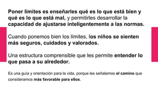 Poner límites es enseñarles qué es lo que está bien y
qué es lo que está mal, y permitirles desarrollar la
capacidad de ajustarse inteligentemente a las normas.
Cuando ponemos bien los límites, los niños se sienten
más seguros, cuidados y valorados.
Una estructura comprensible que les permite entender lo
que pasa a su alrededor.
Es una guía y orientación para la vida, porque les señalamos el camino que
consideramos más favorable para ellos.
 